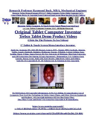 Research Professor Raymond Buck, MBA, Mechanical Engineer
(Inventor, Trebco Personal Intranet (PI) © &™, Tablet Computer, Trebco Tablet Computer,© &™),
(Smart Phone, Device, & Copyright Owner Universal Touch Screen Menu Interface On ALL Tablets)
(Inventor Tablet Computer, & Touch Screen Smart Phone Icon Interface)
© &™ 2016, Trebco Computer Systems, LLC, All Rights Reserved.
Original Tablet Computer Inventor
Trebco Tablet Demo Product Videos
(Click On The Pictures To See Videos)
1st
Tablet & Touch Screen Menu Interface Inventor
Apple Inc, Samsung, MS, Dell, HP, Huawei, Lenovo, HTC, Xiaomi, IBM, Facebook, Amazon,
Netflix, Google (Android), Alphabet, Mediacom, Viacom, T-Mobile, Cricket Cellular, Sony,
Toshiba, Sharp, (China, Japan, Korea), Hy-Vee, University of Michigan, Ohio State University,
and (All Universities Not Signing A Usage Agreement), Homemakers, U.S. Cellular, Ford,
Lincoln, Toyota, Lexus, Audi, GM, Fiat Chrysler, John Deere, Volvo, and Others
Stole My US Copyright & IP. All Violators Are In Violation of Our Copyright.
We Will Enforce All Copyright Infringement, & We Are Adding A Comprehensive List of
Companies That Used Our Technology In Tablet, Smart Phone, and Other Electron Equipment
and Products. All Copyright Infringers All Give Due Notice That .
They Must “Cease and Desist” For Using Our Copyright & IP Immediately.
https://www.youtube.com/watch?
v=WKvV8HIPnDc&list=PLPPHz_rr0IBZFD2yFQRPn2och0CkGzXc8
(https://www.youtube.com/channel/UCSu55RilfmwNiOuDkLCH-MA)
 