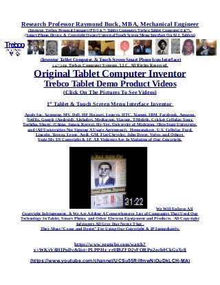 Research Professor Raymond Buck, MBA, Mechanical Engineer
(Inventor, Trebco Personal Intranet (PI) © &™, Tablet Computer, Trebco Tablet Computer,© &™),
(Smart Phone, Device, & Copyright Owner Universal Touch Screen Menu Interface On ALL Tablets)
(Inventor Tablet Computer, & Touch Screen Smart Phone Icon Interface)
© &™ 2016, Trebco Computer Systems, LLC, All Rights Reserved.
Original Tablet Computer Inventor
Trebco Tablet Demo Product Videos
(Click On The Pictures To See Videos)
1st
Tablet & Touch Screen Menu Interface Inventor
Apple Inc, Samsung, MS, Dell, HP, Huawei, Lenovo, HTC, Xiaomi, IBM, Facebook, Amazon,
Netflix, Google (Android), Alphabet, Mediacom, Viacom, T-Mobile, Cricket Cellular, Sony,
Toshiba, Sharp, (China, Japan, Korea), Hy-Vee, University of Michigan, Ohio State University,
and (All Universities Not Signing A Usage Agreement), Homemakers, U.S. Cellular, Ford,
Lincoln, Toyota, Lexus, Audi, GM, Fiat Chrysler, John Deere, Volvo, and Others
Stole My US Copyright & IP. All Violators Are In Violation of Our Copyright.
We Will Enforce All
Copyright Infringement, & We Are Adding A Comprehensive List of Companies That Used Our
Technology In Tablet, Smart Phone, and Other Electron Equipment and Products. All Copyright
Infringers All Give Due Notice That .
They Must “Cease and Desist” For Using Our Copyright & IP Immediately.
https://www.youtube.com/watch?
v=WKvV8HIPnDc&list=PLPPHz_rr0IBZFD2yFQRPn2och0CkGzXc8
(https://www.youtube.com/channel/UCSu55RilfmwNiOuDkLCH-MA)
 