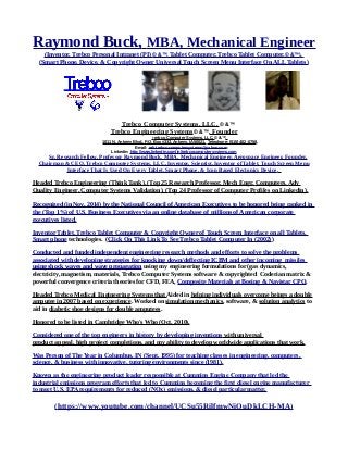 Raymond Buck, MBA, Mechanical Engineer
(Inventor, Trebco Personal Intranet (PI) © &™, Tablet Computer, Trebco Tablet Computer,© &™),
(Smart Phone, Device, & Copyright Owner Universal Touch Screen Menu Interface On ALL Tablets)
Trebco Computer Systems, LLC, © &™
Trebco Engineering Systems© &™. Founder
Trebco Computer Systems, LLC, © &™,
1011 N. Ankeny Blvd., P.O. Box #333, Ankeny, IA 50021, Telephone: (515) 402-0758,
E-mail: reb.trebcocomputersystems@yahoo.com
Linkedin: http://www.linkedin.com/in/trebcocomputersystems.com
Sr. Research Fellow, Professor Raymond Buck, MBA, Mechanical Engineer, Aerospace Engineer, Founder,
Chairman & CEO, Trebco Computer Systems, LLC, Inventor, Scientist, Inventor of Tablet, Touch Screen Menu
Interface That Is Used On Every Tablet, Smart Phone, & Icon Based Electonics Device.
Headed Trebco Engineering (Think Tank), (Top 25 Research Professor, Mech Engr, Computers, Adv
Quality Engineer, Computer Systems Validation), (Top 24 Professor of Computer Profiles on Linkedin).
Recognized (in Nov. 2014) by the National Council of American Executives to be honored being ranked in
the (Top 1%) of U.S. Business Executives via an online database of millions of American corporate
executives listed.
Inventor Tablet, Trebco Tablet Computer & Copyright Owner of Touch Screen Interface on all Tablets,
Smart phone technologies. (Click On This Link To See Trebco Tablet Computer In (2002))
Conducted and funded independent engineering research methods and efforts to solve the problems
associated with developing strategies for knocking down/deflecting ICBM and other incoming missiles
using shock waves and wave propagation using my engineering formulations for (gas dynamics,
electricity, magnetism, materials, Trebco Computer Systems software & copyrighted Coderian matrix &
powerful convergence criteria theories for CFD, FEA, Composite Materials at Boeing & Navistar CPO.
Headed Trebco Medical Engineering Systems that Aided in helping individuals overcome beings a double
amputee in 2007 based on experience. Worked on simulation mechanics, software, & solution analytics to
aid in diabetic shoe designs for double amputees.
Honored to be listed in Cambridge Who's Who (Oct, 2010).
Considered one of the top engineers in history by developing inventions with universal
product appeal, high project completions, and my ability to develop worldwide applications that work.
Was Person of The Year in Columbus, IN (Sept, 1995) for teaching classes in engineering, computers,
science, & business with innovative, tutoring environments since (1981).
Known as the engineering product leader responsible at Cummins Engine Company that led the
industrial emissions program efforts that led to Cummins becoming the first diesel engine manufacturer
to meet U.S. EPA requirements for reduced (NOx) emissions, & diesel particular matter.
(https://www.youtube.com/channel/UCSu55RilfmwNiOuDkLCH-MA)
 