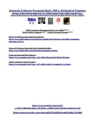 Research Professor Raymond Buck, MBA, Mechanical Engineer
(Inventor, Trebco Personal Intranet (PI) © &™, Tablet Computer, Trebco Tablet Computer,© &™),
(Smart Phone, Device, & Copyright Owner Universal Touch Screen Menu Interface On ALL Tablets)
Tablet Computer Developent History For Tablet© &™,
Trebco Tablet Computer© &™, Trebco Personal Intranet© &™
Research Professor Raymond Buck Dossier :
http://www.slideshare.net/rebuck/raymond-buck-dossier-of-tablet-computer-
inventor-rev11-c
Research Professor Raymond Buck LinkedIn Profile :
https://www.linkedin.com/in/trebcocomputersystems
Professor Raymond Buck Dossier :
https://www.google.com/?gws_rd=ssl#q=Raymond+Buck+Dossier
Trebco Computer Systems Links :
https://www.google.com/?gws_rd=ssl#q=trebco+computer+systems
https://www.youtube.com/watch?
v=WKvV8HIPnDc&list=PLPPHz_rr0IBZFD2yFQRPn2och0CkGzXc8
(https://www.youtube.com/channel/UCSu55RilfmwNiOuDkLCH-MA)
 