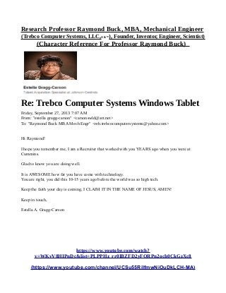 Research Professor Raymond Buck, MBA, Mechanical Engineer
(Trebco Computer Systems, LLC,© &™), Founder, Inventor, Engineer, Scientist)
(Character Reference For Professor Raymond Buck)
Re: Trebco Computer Systems Windows Tablet
Friday, September 27, 2013 7:07 AM
From: "estella gragg-carson" <carsonswld@att.net>
To: "Raymond Buck MBA Mech Engr" <reb.trebcocomputersystems@yahoo.com>
Hi Raymond!
I hope you remember me, I am a Recruiter that worked with you YEARS ago when you were at
Cummins.
Glad to know you are doing well.
It is AWESOME how far you have come with technology.
You are right, you did this 10-15 years ago before the world was so high tech.
Keep the faith your day is coming, I CLAIM IT IN THE NAME OF JESUS, AMEN!
Keep in touch,
Estella A. Gragg-Carson
https://www.youtube.com/watch?
v=WKvV8HIPnDc&list=PLPPHz_rr0IBZFD2yFQRPn2och0CkGzXc8
(https://www.youtube.com/channel/UCSu55RilfmwNiOuDkLCH-MA)
 