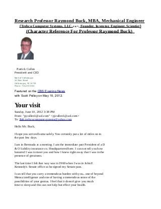 Research Professor Raymond Buck, MBA, Mechanical Engineer
(Trebco Computer Systems, LLC,© &™, Founder, Inventor, Engineer, Scientist)
(Character Reference For Professor Raymond Buck)
Patrick Cullen
President and CEO
Bank of Cattaraugus
24 Main Street
Cattaraugus, NY 14719
Phone: 716.257.3431
Featured on the CBS Evening News
with Scott Pelley on May 15, 2012.
Your visit
Sunday, June 10, 2012 3:38 PM
From: "pjcullen1@aol.com" <pjcullen1@aol.com>
To: Reb.trebcocomputersystems@yahoo.com
Hello Mr. Buck,
I hope you arrived home safely. You certainly put a lot of miles on in
the past few days.
I am in Bermuda at a meeting. I am the immediate past President of a D
& O liability insurance co. Headquartered here. I can not tell you how
honored I was to meet you and how I knew right away that I was in the
presence of greatness.
The last time I felt that way was in 1960 when I was in John F.
Kennedy's Senate office as he signed my Senate pass.
I can tell that you carry a tremendous burden with you...one of beyond
Mensa intelligence and one of having a tremendous sense of the
possibilities of your genius. I feel that it doesn't give you much
time to sleep and this can not help but effect your health.
 