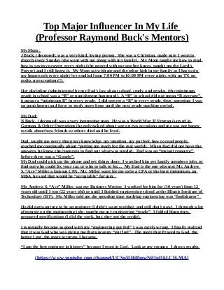 Top Major Influencer In My Life
(Professor Raymond Buck's Mentors)
My Mom:
J Buck, (deceased), was a very kind, loving person. She was a Christian, made sure I went to
church every Sunday (she went with me along with my family). My Mom taught me how to read,
how to say my prayers every night (she prayed with me one her knees, taught me the Lord's
Prayer) and I still know it. My Mom sat with me and the other kids in my family as I has to do
my homework every night (we studied from 7:00 PM to 10:00 PM every night, with no TV, no
radio, no exceptions!!).
Her discipline (administered by my Dad's law about school, study, and grades, (the minimum
grade in school was a “B” or punishment happened). A “B” in school did not mean “B average”,
it meant a “minimum B” in every grade. I did not get a “B” in every grade, thus, sometime I was
on punishment and force to study more hour until the next grade marking period.
My Dad:
N Buck, (deceased) was a very interesting man. He was a World War II Veteran (served in
German & Other Operations) he only talked about war on two occasions and me was not happy
to talk about how friends or others died and he lived.
Dad, taught me every thing (my knowledge, my intuition, my gut feel, how to read people,
coached me continually about “getting me ready for the real world). When Dad did not have the
answers, he know the resources to find out what was needed. Dad was an “instant resource”
before there was a “Google”.
My Dad could pick up the phone and get things done. I watched him get family members jobs, or
find out who could fix your car, or who to talk to for.... My Dad is the one who met Mr. Andrew
S. “Ace” Miller a famous CPA. Mr. Miller want for me to be a CPA or the least (minimum, an
MBA, he said that would be “acceptable” for me).
Mr. Andrew S. “Ace” Miller, was my Business Mentor. I worked for him for (10 years) from 12
years old until I was (22 years old) or until I finished engineering school at the Illinois Institute of
Technology (IIT). Mr. Miller told me the spending time studying engineering was “foolishness”
He did not want me to be an engineer (I didn't want to either, and still don't now). I through a lot
of mentor on the engineering jobs, taught me my engineering “trade”. I folded blueprints,
prepared specifications (I did the work, but, they got the credit).
I eventually became so good with my “engineering gut feel” I was rarely wrong. I finally realized
that it was God who was giving me that uncanny “gut feel”. The more that Prayed to God, the
better I got, the more accurate I became.
“I am the best engineer in history” because I trust in God. Look at my resume. I shows results.
(https://www.youtube.com/channel/UCSu55RilfmwNiOuDkLCH-MA)
 