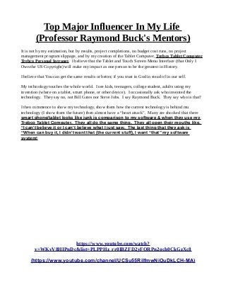 Top Major Influencer In My Life
(Professor Raymond Buck's Mentors)
It is not by my estimation, but by results, project completions, no budget cost runs, no project
management program slippage, and by my creation of the Tablet Computer, Trebco Tablet Computer,
Trebco Personal Intranet. I believe that the Tablet and Touch Screen Menu Interface (that Only I
Own the US Copyright) will make my impact as one person to be the greatest in History.
I believe that You can get the same results or better, if you trust in God in stead of in our self.
My technology touches the whole world. I see kids, teenagers, college student, adults using my
invention (where on a tablet, smart phone, or other device). I occasionally ask who invented the
technology. They say no, not Bill Gates nor Steve Jobs. I say Raymond Buck. They say who is that?
I then commence to show my technology, show them how the current technology is behind mu
technology (I show them the future) then almost have a “heart attack”. Many are shocked that there
smart phone/tablet looks like junk is comparison to my software & when they use my
Trebco Tablet Computer. They all do the same thing. They all open their mouths like,
“I can't believe it or I can't believe what I just saw. The last thing that they ask is
“When can buy it, I didn't want that (the current stuff), I want “that” my software
system!
https://www.youtube.com/watch?
v=WKvV8HIPnDc&list=PLPPHz_rr0IBZFD2yFQRPn2och0CkGzXc8
(https://www.youtube.com/channel/UCSu55RilfmwNiOuDkLCH-MA)
 
