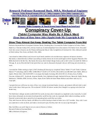 Research Professor Raymond Buck, MBA, Mechanical Engineer
(Inventor, Trebco Personal Intranet (PI) © &™, Tablet Computer, Trebco Tablet Computer,© &™),
(Smart Phone, Device, & Copyright Owner Universal Touch Screen Menu Interface On ALL Tablets)
(Inventor Tablet Computer, & Touch Screen Smart Phone Icon Interface)
Conspiracy Cover-Up
(Tablet Computer Was Made By A Black Man)
(True Story of How Steve Jobs (Apple) Stole My Copyright & IP)
(How They Almost Got Away Stealing The Tablet Computer From Me)
Professor Raymond Buck (Completed Lifetime Works, Detailing How I Invented the Tablet Computer, & Trebco Tablet,
Made by a Cherokee Indian (NC), African American, Scottish (Highland Scott, Descendant of Sir Walter Scott, Alexander
Scott who came to America on the Thomas & Benjamin Ship of John Campbell (Left Scotland Oct 15th, 1684 and Landed
in Perth Amboy, New Jersey on March 15th, 1685).
I am related to Admiral Byrd, and a host of royal family members who include many engineers & famous scientists.
My family is related directly to Moses (according to family history & records) and fought with the Egyptian Pharaoh of the
Bible that died in the Red Sea. My family like many others helped change history and so did I when I invented the Tablet in
Chicago, IL on my Mom & Dad's front porch that was seen by thousands of people who are still living and witnessed my
work.
I invented the Tablet starting in April, (1967) finishing & showing my completed Trebco Tablet©™ with Trebco Coderian
Matrix©™ technology (04/25/1998, 12/08/2000, 07/16/2015, 07/31/2015, 08/22/2015) not (MS Bill Gates Tablet, 2001) or
Apple i Phone (Steve Jobs 06/29/2007). I am angry that Apple, Samsung, MS, Dell, HP, LG, Disney, Sony, Toshiba,
Foxconn, Alibaba, HTC, Facebook, Amazon (Kindle, Fire), Alphabet (Google Android & Nexus), Barnes & Noble (Nook),
Mediacom, T-Mobile, IBM, Verizon, (China, Japan, Korea Tablet & Smart Phone Makers) and others stole my US
Copyright.
I am glad that you will know my story of how very corrupt investment banker, lawyers, government officials tried to steal
what God & Jesus Christ gave me. This technical COVER-UP almost worked, they thought I was going to die (but God
healed me).
The Wall Street collapse started on (08/24/2015) exactly (2) days after I released my completed works. Ironically, I would
have shown all people my invention & enhanced the world but they stole my copyright, didn't st8eal everything, and the
financial systems melt down started by God separating their wealth that was stolen.
They stole from me (left my family with $8) to live while freezing to death in below zero -26°F weather. How cold. I want
you (someone to write my book, and make a movie) and I pray that they don't do it to you (I got through it).
May God Bless you and I hope to see you soon in Heaven or before.
Research Professor Raymond Buck,
MBA, Mechanical Engineer,
7:55 AM, February 6, 2016.
 