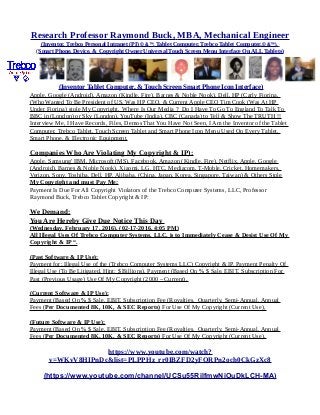 Research Professor Raymond Buck, MBA, Mechanical Engineer
(Inventor, Trebco Personal Intranet (PI) © &™, Tablet Computer, Trebco Tablet Computer,© &™),
(Smart Phone, Device, & Copyright Owner Universal Touch Screen Menu Interface On ALL Tablets)
(Inventor Tablet Computer, & Touch Screen Smart Phone Icon Interface)
Apple, Google (Android), Amazon (Kindle, Fire), Barnes & Noble Nook), Dell, HP (Carly Fiorina,
(Who Wanted To Be President of US, Was HP CEO, & Current Apple CEO Tim Cook (Was At HP
Under Fiorina) stole My Copyright. Where Is Our Media ? Do I Have To Go To England To Talk To
BBC in (London) or Sky (London), YouTube (India), CBC (Canada) to Tell & Show The TRUTH !!
Interview Me, I Have Records, Files, Demos That You Have Not Seen, I Am the Inventor of the Tablet
Computer, Trebco Tablet, Touch Screen Tablet and Smart Phone Icon Menu Used On Every Tablet,
Smart Phone. & Electronic Equipment.
Companies Who Are Violating My Copyright & IP):
Apple, Samsung' IBM, Microsoft (MS), Facebook, Amazon (Kindle, Fire), Netflix, Apple, Google
(Android), Barnes & Noble Nook), Xiaomi, LG, HTC, Mediacom, T-Moble, Cricket, Homemakers,
Verizon, Sony, Toshiba, Dell, HP, Alibaba, (China, Japan, Korea, Singapore, Taiwan) & Others Stole
My Copyright and must Pay Me:
Payment Is Due For All Copyright Violators of the Trebco Computer Systems, LLC, Professor
Raymond Buck, Trebco Tablet Copyright & IP:
We Demand:
You Are Hereby Give Due Notice This Day
(Wednesday, February 17, 2016), (02-17-2016, 4:05 PM)
All Illegal Uses Of Trebco Computer Systems, LLC, is to Immediately Cease & Desist Use Of My
Copyright & IP “.
(Past Software & IP Use):
Payment for: Illegal Use of the (Trebco Computer Systems LLC) Copyright & IP, Payment Penalty Of
Illegal Use (To Be Litigated, Hint: $ Billions), Payment (Based On % $ Sale, EBIT, Subscription For
Past (Previous Usage) Use Of My Copyright (2000 – Current),
(Current Software & IP Use):
Payment (Based On % $ Sale, EBIT, Subscription Fee (Royalties, Quarterly, Semi-Annual, Annual
Fees (Per Documented 8K, 10K, & SEC Reports) For Use Of My Copyright (Current Use),
(Future Software & IP Use):
Payment (Based On % $ Sale, EBIT, Subscription Fee (Royalties, Quarterly, Semi-Annual, Annual
Fees (Per Documented 8K, 10K, & SEC Reports) For Use Of My Copyright (Current Use).
https://www.youtube.com/watch?
v=WKvV8HIPnDc&list=PLPPHz_rr0IBZFD2yFQRPn2och0CkGzXc8
(https://www.youtube.com/channel/UCSu55RilfmwNiOuDkLCH-MA)
 