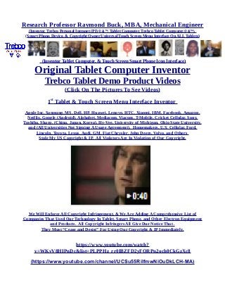 Research Professor Raymond Buck, MBA, Mechanical Engineer
(Inventor, Trebco Personal Intranet (PI) © &™, Tablet Computer, Trebco Tablet Computer,© &™),
(Smart Phone, Device, & Copyright Owner Universal Touch Screen Menu Interface On ALL Tablets)
(Inventor Tablet Computer, & Touch Screen Smart Phone Icon Interface)
Original Tablet Computer Inventor
Trebco Tablet Demo Product Videos
(Click On The Pictures To See Videos)
1st
Tablet & Touch Screen Menu Interface Inventor
Apple Inc, Samsung, MS, Dell, HP, Huawei, Lenovo, HTC, Xiaomi, IBM, Facebook, Amazon,
Netflix, Google (Android), Alphabet, Mediacom, Viacom, T-Mobile, Cricket Cellular, Sony,
Toshiba, Sharp, (China, Japan, Korea), Hy-Vee, University of Michigan, Ohio State University,
and (All Universities Not Signing A Usage Agreement), Homemakers, U.S. Cellular, Ford,
Lincoln, Toyota, Lexus, Audi, GM, Fiat Chrysler, John Deere, Volvo, and Others
Stole My US Copyright & IP. All Violators Are In Violation of Our Copyright.
We Will Enforce All Copyright Infringement, & We Are Adding A Comprehensive List of
Companies That Used Our Technology In Tablet, Smart Phone, and Other Electron Equipment
and Products. All Copyright Infringers All Give Due Notice That .
They Must “Cease and Desist” For Using Our Copyright & IP Immediately.
https://www.youtube.com/watch?
v=WKvV8HIPnDc&list=PLPPHz_rr0IBZFD2yFQRPn2och0CkGzXc8
(https://www.youtube.com/channel/UCSu55RilfmwNiOuDkLCH-MA)
 