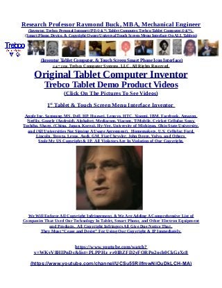 Research Professor Raymond Buck, MBA, Mechanical Engineer
(Inventor, Trebco Personal Intranet (PI) © &™, Tablet Computer, Trebco Tablet Computer,© &™),
(Smart Phone, Device, & Copyright Owner Universal Touch Screen Menu Interface On ALL Tablets)
(Inventor Tablet Computer, & Touch Screen Smart Phone Icon Interface)
© &™ 2016, Trebco Computer Systems, LLC, All Rights Reserved.
Original Tablet Computer Inventor
Trebco Tablet Demo Product Videos
(Click On The Pictures To See Videos)
1st
Tablet & Touch Screen Menu Interface Inventor
Apple Inc, Samsung, MS, Dell, HP, Huawei, Lenovo, HTC, Xiaomi, IBM, Facebook, Amazon,
Netflix, Google (Android), Alphabet, Mediacom, Viacom, T-Mobile, Cricket Cellular, Sony,
Toshiba, Sharp, (China, Japan, Korea), Hy-Vee, University of Michigan, Ohio State University,
and (All Universities Not Signing A Usage Agreement), Homemakers, U.S. Cellular, Ford,
Lincoln, Toyota, Lexus, Audi, GM, Fiat Chrysler, John Deere, Volvo, and Others
Stole My US Copyright & IP. All Violators Are In Violation of Our Copyright.
We Will Enforce All Copyright Infringement, & We Are Adding A Comprehensive List of
Companies That Used Our Technology In Tablet, Smart Phone, and Other Electron Equipment
and Products. All Copyright Infringers All Give Due Notice That .
They Must “Cease and Desist” For Using Our Copyright & IP Immediately.
https://www.youtube.com/watch?
v=WKvV8HIPnDc&list=PLPPHz_rr0IBZFD2yFQRPn2och0CkGzXc8
(https://www.youtube.com/channel/UCSu55RilfmwNiOuDkLCH-MA)
 