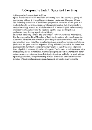 A Comparative Look At Space And Law Essay
A Comparative Look at Space and Law
Space means what we want it to mean. Defined by those who occupy it, giving it a
purpose and without it, it is nothing more than an empty area, blank and lifeless.
The following two articles offer different perspectives on the use of this space as it
relates to law. In one article, space provides certain function that determines how
those who occupy it are to act, while in another it is a neutral space and welcoming
space representing choice and the freedom; a public stage used to put on a
performance and develop a professional identity.
In Norman Spaulding s article The Enclosure of Justice: Courthouse Architecture,
Due Process, and the Dead Metaphor of Trial, the focus is on adversarial space; the
courthouse where confrontation takes place and justice is administered. With little
said about this space Spaulding searches for deeper, unexplored connections between
justice and the space in which it operates. Using a historical overview, he shows how
courtroom structure has become increasingly enclosed signifying law s liberation
from all political, commercial and social aspects. Furthermore, actual courtroom trials
are becoming a dead metaphor as Alternative Dispute Resolution (ADR) offer better
options, mass processing and immediate justice in private and fully enclosed settings.
Spaulding concludes, complemented by history, there exists a movement towards
isolation of traditional courtroom space, because it eliminates interruption the
 