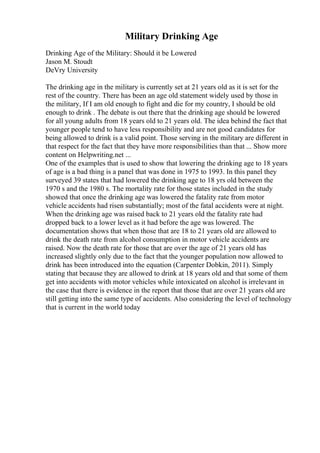Military Drinking Age
Drinking Age of the Military: Should it be Lowered
Jason M. Stoudt
DeVry University
The drinking age in the military is currently set at 21 years old as it is set for the
rest of the country. There has been an age old statement widely used by those in
the military, If I am old enough to fight and die for my country, I should be old
enough to drink . The debate is out there that the drinking age should be lowered
for all young adults from 18 years old to 21 years old. The idea behind the fact that
younger people tend to have less responsibility and are not good candidates for
being allowed to drink is a valid point. Those serving in the military are different in
that respect for the fact that they have more responsibilities than that ... Show more
content on Helpwriting.net ...
One of the examples that is used to show that lowering the drinking age to 18 years
of age is a bad thing is a panel that was done in 1975 to 1993. In this panel they
surveyed 39 states that had lowered the drinking age to 18 yrs old between the
1970 s and the 1980 s. The mortality rate for those states included in the study
showed that once the drinking age was lowered the fatality rate from motor
vehicle accidents had risen substantially; most of the fatal accidents were at night.
When the drinking age was raised back to 21 years old the fatality rate had
dropped back to a lower level as it had before the age was lowered. The
documentation shows that when those that are 18 to 21 years old are allowed to
drink the death rate from alcohol consumption in motor vehicle accidents are
raised. Now the death rate for those that are over the age of 21 years old has
increased slightly only due to the fact that the younger population now allowed to
drink has been introduced into the equation (Carpenter Dobkin, 2011). Simply
stating that because they are allowed to drink at 18 years old and that some of them
get into accidents with motor vehicles while intoxicated on alcohol is irrelevant in
the case that there is evidence in the report that those that are over 21 years old are
still getting into the same type of accidents. Also considering the level of technology
that is current in the world today
 