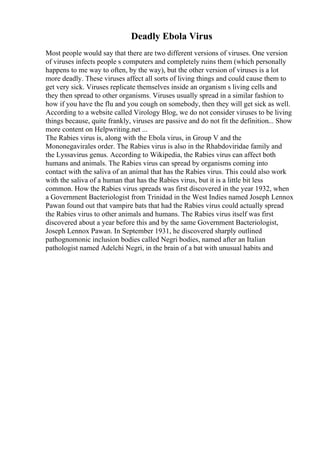 Deadly Ebola Virus
Most people would say that there are two different versions of viruses. One version
of viruses infects people s computers and completely ruins them (which personally
happens to me way to often, by the way), but the other version of viruses is a lot
more deadly. These viruses affect all sorts of living things and could cause them to
get very sick. Viruses replicate themselves inside an organism s living cells and
they then spread to other organisms. Viruses usually spread in a similar fashion to
how if you have the flu and you cough on somebody, then they will get sick as well.
According to a website called Virology Blog, we do not consider viruses to be living
things because, quite frankly, viruses are passive and do not fit the definition... Show
more content on Helpwriting.net ...
The Rabies virus is, along with the Ebola virus, in Group V and the
Mononegavirales order. The Rabies virus is also in the Rhabdoviridae family and
the Lyssavirus genus. According to Wikipedia, the Rabies virus can affect both
humans and animals. The Rabies virus can spread by organisms coming into
contact with the saliva of an animal that has the Rabies virus. This could also work
with the saliva of a human that has the Rabies virus, but it is a little bit less
common. How the Rabies virus spreads was first discovered in the year 1932, when
a Government Bacteriologist from Trinidad in the West Indies named Joseph Lennox
Pawan found out that vampire bats that had the Rabies virus could actually spread
the Rabies virus to other animals and humans. The Rabies virus itself was first
discovered about a year before this and by the same Government Bacteriologist,
Joseph Lennox Pawan. In September 1931, he discovered sharply outlined
pathognomonic inclusion bodies called Negri bodies, named after an Italian
pathologist named Adelchi Negri, in the brain of a bat with unusual habits and
 