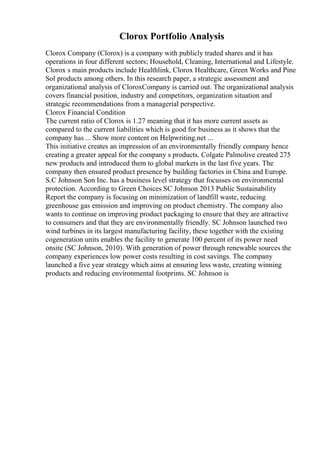 Clorox Portfolio Analysis
Clorox Company (Clorox) is a company with publicly traded shares and it has
operations in four different sectors; Household, Cleaning, International and Lifestyle.
Clorox s main products include Healthlink, Clorox Healthcare, Green Works and Pine
Sol products among others. In this research paper, a strategic assessment and
organizational analysis of CloroxCompany is carried out. The organizational analysis
covers financial position, industry and competitors, organization situation and
strategic recommendations from a managerial perspective.
Clorox Financial Condition
The current ratio of Clorox is 1.27 meaning that it has more current assets as
compared to the current liabilities which is good for business as it shows that the
company has ... Show more content on Helpwriting.net ...
This initiative creates an impression of an environmentally friendly company hence
creating a greater appeal for the company s products. Colgate Palmolive created 275
new products and introduced them to global markets in the last five years. The
company then ensured product presence by building factories in China and Europe.
S.C Johnson Son Inc. has a business level strategy that focusses on environmental
protection. According to Green Choices SC Johnson 2013 Public Sustainability
Report the company is focusing on minimization of landfill waste, reducing
greenhouse gas emission and improving on product chemistry. The company also
wants to continue on improving product packaging to ensure that they are attractive
to consumers and that they are environmentally friendly. SC Johnson launched two
wind turbines in its largest manufacturing facility, these together with the existing
cogeneration units enables the facility to generate 100 percent of its power need
onsite (SC Johnson, 2010). With generation of power through renewable sources the
company experiences low power costs resulting in cost savings. The company
launched a five year strategy which aims at ensuring less waste, creating winning
products and reducing environmental footprints. SC Johnson is
 