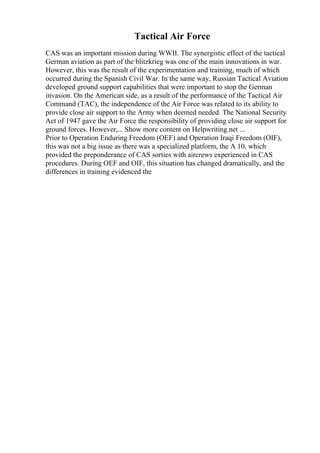 Tactical Air Force
CAS was an important mission during WWII. The synergistic effect of the tactical
German aviation as part of the blitzkrieg was one of the main innovations in war.
However, this was the result of the experimentation and training, much of which
occurred during the Spanish Civil War. In the same way, Russian Tactical Aviation
developed ground support capabilities that were important to stop the German
invasion. On the American side, as a result of the performance of the Tactical Air
Command (TAC), the independence of the Air Force was related to its ability to
provide close air support to the Army when deemed needed. The National Security
Act of 1947 gave the Air Force the responsibility of providing close air support for
ground forces. However,... Show more content on Helpwriting.net ...
Prior to Operation Enduring Freedom (OEF) and Operation Iraqi Freedom (OIF),
this was not a big issue as there was a specialized platform, the A 10, which
provided the preponderance of CAS sorties with aircrews experienced in CAS
procedures. During OEF and OIF, this situation has changed dramatically, and the
differences in training evidenced the
 