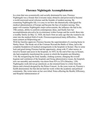 Florence Nightingale Accomplishments
In a time that was economically and socially dominated by men, Florence
Nightingale was a female that overcame many obstacles and persevered to become
a world renowned social reformer and the founder of modern nursing. By
examining Nightingales life, it is easy to see how she dramatically redesigned the
medical administration of Europe and became the face of modern nursing. This
paper will examine Nightingales major achievements, the influence she had in the
19th century, ability to conform contemporary ideas, and finally how her
accomplishments proved to be revolutionary within Europe and the world. Born into
a wealthy family on May 12, 1820, she knew from an early age that she wanted to do
enter into the medical field of work. Florenceexperienced many difficulties... Show
more content on Helpwriting.net ...
With her families approval, Florence became the superintendent of a nursing home in
Harley Street. The break out of the Crimean Warand the Battle of Alma, led to the
complete breakdown of medical arrangements in the hospitals in Scutari. Due to some
luck and good timing Florence had the opportunity, along with 37 other nurses, to
travel to Scutari and assist in the hospitals. In 1855, by the end of her stay in Scutari,
she had completely transformed the system in which the hospitals ran (Strachey,
114). By reorganizing the food, laundry, clothing systems, changing the overall
hygiene and ventilation of the hospitals and fixing administrative issues, the hospitals
now ran smoothly and mortality was down from 42% to 22% (Strachey, 120).
Nightingales work did not go unnoticed, as she returned home to a letter from the
Queen and a brooch designed by the Prince Consort. As the years went on, Florence s
health deteriorated, but that did not halt her work within the academic and political
community. She wrote notes on her own titled: Notes affecting the Health, Efficiency,
and Hospital Administration of
 