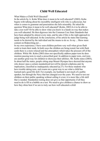 Child Well Educated
What Makes a Child Well Educated?
In the article by A. Kohn What does it mean to be well educated? (2003). Kohn
begins with talking about his incredibly intelligent wife who is a physician, but
when is comes to grammar and punctuation she fails miserably. He asked the
question What does it mean to be well educated? (Kohn, 2003) Is it to be able to
take a test well? Or be able to show what you know in a hands on way that makes
you well educated. He then digresses into the Common Core State Standards that
have been adopted by almost every state, and he asks if this is the right approach to
judge being well educated. In the conclusion, of his article he states that learning
needs to be desired by the individual and the means to do so. In my ... Show more
content on Helpwriting.net ...
In my own experience, I have seen children perform very well when given flash
cards to learn their math. In both ways the children are being tested, but with flash
cards there is a more relaxed and fun atmosphere which takes the pressure off of the
children. While Mr. Kohn (2003) does not specifically address paper tests he does
mention passing tests to reach a prescribed goal. In addition to paper tests, oral tests
are another great way for children to showcase their abilities. Mr. Kohn states (2003),
In about half the states, people sitting atop Mount Olympus have decreed that anyone
who doesn t pass a certain standardized test will be denied a diploma and, by
implication, classified as inadequately educated (p.27). For those students who
have trouble taking tests, oral exams are a great way to see what a child has
learned and a good life skill. For example, my husband is not much of a public
speaker, but through the Navy that has changed over the years. We need to test our
children on their public speaking without calling it a test, it is more like a life skill
that is needed. Standardize testing does not give us that opportunity if all they
need to do is fill in a bubble on a test. We need to give children a chance to show us
how they shine best if we are to truly see how well educated a child
 