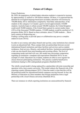 Future of Colleges
Future Predictions
By 2020, the population of global higher education students is expected to increase
by approximately 21 million to 190 million students. Of those, it is expected that the
demand for an English language based post secondary education will increase by
750,000 (Ruby 2013). Information compiled by Alan Ruby indicated that, of the
students in this category it is Canada s goal to recruit approximately 210,000
students; Australia hopes to obtain around 100,000 students; the United Kingdom
could enroll 30,000 students; if the United States gained its current market share
(18%) of the forecasted 750,000 students, 135,000 students would be enrolled in U.S.
programs (Ruby 2013). Based on these estimates, about 275,000 students ... Show
more content on Helpwriting.net ...
Finding a willing entity to provide space or collaboration may prove a complex
endeavor (Lane 2013a).
In order to save money and reduce branch start up time, some institutions have elected
to join an educational hub. These campus hubs are partnerships between several
international branch institutions and share facilities and services such as student
residences, food services, libraries, and medical facilities. Institutions participating in
a hub can also benefit from joint branding and recruiting efforts. The level of
cooperating inside each hub will vary; this model may necessitate compromise
regarding an institution s standards and expectations (Stanfield 2013). In one
example of a hub, Education City in Qatar, students are able to cross register for
classes between participating institutions. This practice could be beneficial to
institutions hoping to offer undergraduate programs (Stanfield 2013).
The wholly owned model is being replaced by a partnership with joint ownership and
operation with a host country university. This model reduces the financial risk of the
exporting country (Homayounpour 2012). China has made is clear that this will be
the preferred model for international branch campuses moving forward. In fact, the
Ministry of Education in China mandates that foreign institutions form a legal
partnership with a local Chinese university (Stanfield 2012).
There are instances in which exporting institutions are unencumbered by financial
 