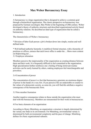 Max Weber Bureaucracy Essay
1. Introduction
A bureaucracy is a large organization that is designed to achieve a common goal
through a hierarchical organization. The classic perspective on bureaucracy was
proposed by German sociologist, Max Weber at the beginning of 20th century. Weber
developed a theory of authority structures and described organizational activity based
on authority relations. He described an ideal type of organization that he called a
bureaucracy .
The characteristics of Weber s bureaucracy
* Division of labor Each person s job is broken down into simple, routine and well
defined tasks.
* Well defined authority hierarchy A multilevel formal structure, with a hierarchy of
positions or offices, ensures that each lower office is under the ... Show more content
on Helpwriting.net ...
3.3 Employee alienation
Members perceive the impersonality of the organization as creating distance between
them and their work. It is frequently difficult to feel committed to the organization.
High specialization further reinforces one s feeling of being irrelevant routine
activities can be easily learned by others, making employees feel interchangeable and
powerless.
3.4 Concentration of power
The concentration of power is a fact that bureaucracy generates an enormous degree
of power in the hands of a very few. If you perceive this an undesirable or counter to
the values of a democratic society, as some do, you will find this attribute a negative
consequence of the bureaucratic form.
3.5 Non member frustration
Another negative consequence relates to those outside the organization who must
deal with the bureaucracy. Members are remunerated for their work in bureaucracies.
4 Five basic elements of an organization
According to Henry Mintzberg, an organization s structure is largely determined by
the variety one finds in its environment. For Mintzberg, environmental variety is
determined by both environmental complexity and the pace of change. Mintzberg
defines five basic organizational subunits.
 