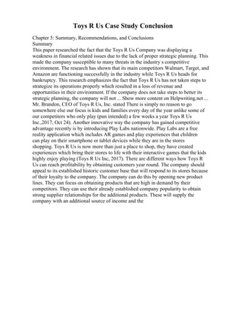 Toys R Us Case Study Conclusion
Chapter 5: Summary, Recommendations, and Conclusions
Summary
This paper researched the fact that the Toys R Us Company was displaying a
weakness in financial related issues due to the lack of proper strategic planning. This
made the company susceptible to many threats in the industry s competitive
environment. The research has shown that its main competitors Walmart, Target, and
Amazon are functioning successfully in the industry while Toys R Us heads for
bankruptcy. This research emphasizes the fact that Toys R Us has not taken steps to
strategize its operations properly which resulted in a loss of revenue and
opportunities in their environment. If the company does not take steps to better its
strategic planning, the company will not ... Show more content on Helpwriting.net ...
Mr. Brandon, CEO of Toys R Us, Inc. stated There is simply no reason to go
somewhere else our focus is kids and families every day of the year unlike some of
our competitors who only play (pun intended) a few weeks a year Toys R Us
Inc.,2017, Oct 24). Another innovative way the company has gained competitive
advantage recently is by introducing Play Labs nationwide. Play Labs are a free
reality application which includes AR games and play experiences that children
can play on their smartphone or tablet devices while they are in the stores
shopping. Toys R Us is now more than just a place to shop, they have created
experiences which bring their stores to life with their interactive games that the kids
highly enjoy playing (Toys R Us Inc, 2017). There are different ways how Toys R
Us can reach profitability by obtaining customers year round. The company should
appeal to its established historic customer base that will respond to its stores because
of their loyalty to the company. The company can do this by opening new product
lines. They can focus on obtaining products that are high in demand by their
competitors. They can use their already established company popularity to obtain
strong supplier relationships for the additional products. These will supply the
company with an additional source of income and the
 