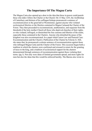 The Importance Of The Magna Carta
The Magna Carta also opened up a door to the idea that those in power could punish
those who didn t follow the Charter or the Church. On 13 May 1253, the Archbishop
of Canterbury and thirteen of his suffragan bishops pronounced a sentence of
excommunication in the great hall at Westminster, against anyone who violated
ecclesiastical liberties or the liberties contained in Magna Cartaand the Charter of the
Forest. They then proceeded to excommunicate, anathematize, and sequester from the
threshold of the holy mother Church all those who deprived churches of their rights,
or who violated, infringed, or diminished the free customs and liberties of the realm,
especially those contained in the Charters. Anyone who disturbed the peace of the
kingdom was also excommunicated. In a paper titled Canon Law and Pastoral Care:
Excommunication and the Church s Publication of the Charter by Felicity G. Hill,
she states that, he pronounced a solemn sentence of excommunication against those
who infringed Magna Carta and the Charter of the Forest. This occasion began both a
tradition in which the charters were confirmed and reissued in return for the granting
of taxes to the king, and a tradition of ecclesiastical support for the charters
demonstrated through sentences of excommunication against those violating their
terms. (pg 1). Not only were ideas of limited government spread, and more rights for
men but also the ideas that this would be enforced harshly. The Barons also wrote in
 