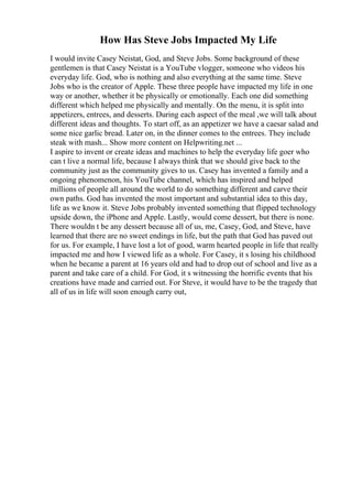 How Has Steve Jobs Impacted My Life
I would invite Casey Neistat, God, and Steve Jobs. Some background of these
gentlemen is that Casey Neistat is a YouTube vlogger, someone who videos his
everyday life. God, who is nothing and also everything at the same time. Steve
Jobs who is the creator of Apple. These three people have impacted my life in one
way or another, whether it be physically or emotionally. Each one did something
different which helped me physically and mentally. On the menu, it is split into
appetizers, entrees, and desserts. During each aspect of the meal ,we will talk about
different ideas and thoughts. To start off, as an appetizer we have a caesar salad and
some nice garlic bread. Later on, in the dinner comes to the entrees. They include
steak with mash... Show more content on Helpwriting.net ...
I aspire to invent or create ideas and machines to help the everyday life goer who
can t live a normal life, because I always think that we should give back to the
community just as the community gives to us. Casey has invented a family and a
ongoing phenomenon, his YouTube channel, which has inspired and helped
millions of people all around the world to do something different and carve their
own paths. God has invented the most important and substantial idea to this day,
life as we know it. Steve Jobs probably invented something that flipped technology
upside down, the iPhone and Apple. Lastly, would come dessert, but there is none.
There wouldn t be any dessert because all of us, me, Casey, God, and Steve, have
learned that there are no sweet endings in life, but the path that God has paved out
for us. For example, I have lost a lot of good, warm hearted people in life that really
impacted me and how I viewed life as a whole. For Casey, it s losing his childhood
when he became a parent at 16 years old and had to drop out of school and live as a
parent and take care of a child. For God, it s witnessing the horrific events that his
creations have made and carried out. For Steve, it would have to be the tragedy that
all of us in life will soon enough carry out,
 