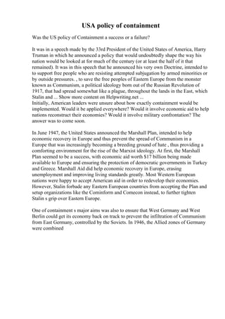 USA policy of containment
Was the US policy of Containment a success or a failure?
It was in a speech made by the 33rd President of the United States of America, Harry
Truman in which he announced a policy that would undoubtedly shape the way his
nation would be looked at for much of the century (or at least the half of it that
remained). It was in this speech that he announced his very own Doctrine, intended to
to support free people who are resisting attempted subjugation by armed minorities or
by outside pressures. , to save the free peoples of Eastern Europe from the monster
known as Communism, a political ideology born out of the Russian Revolution of
1917, that had spread somewhat like a plague, throughout the lands in the East, which
Stalin and ... Show more content on Helpwriting.net ...
Initially, American leaders were unsure about how exactly containment would be
implemented. Would it be applied everywhere? Would it involve economic aid to help
nations reconstruct their economies? Would it involve military confrontation? The
answer was to come soon.
In June 1947, the United States announced the Marshall Plan, intended to help
economic recovery in Europe and thus prevent the spread of Communism in a
Europe that was increasingly becoming a breeding ground of hate , thus providing a
comforting environment for the rise of the Marxist ideology. At first, the Marshall
Plan seemed to be a success, with economic aid worth $17 billion being made
available to Europe and ensuring the protection of democratic governments in Turkey
and Greece. Marshall Aid did help economic recovery in Europe, erasing
unemployment and improving living standards greatly. Most Western European
nations were happy to accept American aid in order to redevelop their economies.
However, Stalin forbade any Eastern European countries from accepting the Plan and
setup organizations like the Cominform and Comecon instead, to further tighten
Stalin s grip over Eastern Europe.
One of containment s major aims was also to ensure that West Germany and West
Berlin could get its economy back on track to prevent the infiltration of Communism
from East Germany, controlled by the Soviets. In 1946, the Allied zones of Germany
were combined
 