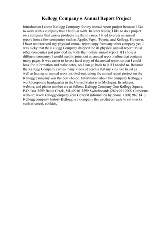 Kellogg Company s Annual Report Project
Introduction I chose Kellogg Company for my annual report project because I like
to work with a company that I familiar with. In other words, I like to do a project
on a company that carries products my family uses. I tried to order an annual
report from a few companies such as Apple, Pepsi, Toyota, and Kellogg. However,
I have not received any physical annual report copy from any other company yet. I
was lucky that the Kellogg Company shipped me its physical annual report. Most
other companies just provided me with their online annual report. If I chose a
different company, I would need to print out an annual report online that contains
many pages. It was easier to have a hard copy of the annual report so that I could
look for information and make notes, so I can go back to it if I needed to. Because
the Kellogg Company carries many kinds of cereals that my kids like to eat as
well as having an annual report printed out, doing the annual report project on the
Kellogg Company was the best choice. Information about the company Kellogg s
world corporate headquarter in the United States is in Michigan. Its address,
website, and phone number are as follow: Kellogg Company One Kellogg Square,
P.O. Box 3599 Battle Creek, MI 49016 3599 Switchboard: (269) 961 2000 Corporate
website: www.kelloggcompany.com General information by phone: (800) 962 1413
Kellogg company history Kellogg is a company that produces ready to eat snacks
such as cereal, cookies,
 