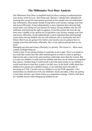 The Millionaire Next Door Analysis
The Millionaire Next Door is insightful book for those wanting to understand how
your money works for you. This being said, Thomas J. Stanley did a splendid job
ensuring that you get his main points accessed on how people who are millionaires
stay millionaires, these points include living below your income, manage your time
and moneyefficiently, living independently is more important than showing high
social status, not relying on your parents for money, having children who are self
sufficient, and choosing the right occupation. From these points the most the top
three most valuable in my opinion are living below your income, manage your time
and money efficiently, living independently is more important than showing high
social status, having children who are self sufficient, this is technically four but I
believe that if you are going to live below your income you are going to have to
manage your time and money efficiently, thus, in my opinion putting them as one
point.
Managing our time and money efficiently is a priority. This lesson is... Show more
content on Helpwriting.net ...
I believe that if I am raising children I would like to do it right. There is no doubt in
my mind that women have the odds stacked against us when it comes to getting a
high income job, a man in the same position could make more than the women. But
as a raise my children I would teach my children that they can do whatever occupation
they choose. Another thing I would not do is provide much money to my children, I
would want them to learn how to gain it on their own. In the book it talks about how
children how parents give children money, it can lead them down the path of
becoming an UAW, I would want my children to use the PAW approach. I also
learned that you should never tell your child how much you make, if they are getting
a trust fund, and don t give them money as a negotiation strategy. I believe that these
are valuable lessons when bringing up children in our
 