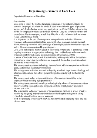 Organizaing Resources at Coca Cola
Organizing Resources at Coca Cola
Introduction
Coca Cola is one of the leading beverage companies of the industry. It runs its
business campaigns all across the world. It deals with different types of products
such as soft drinks, bottled water, tea, sport juices, etc. Coca Cola has a franchising
model for the production and distribution purposes. Only the syrup concentrate are
manufactured by the company which is sold to the bottlers who are its franchisers
(Coca Cola Bottling, 2008).
It is important on the part of management to organize the activities of human
resources and organizing technology along with other resources such as physical
assets, monetary resources and knowledge of the employees and to establish effective
and ... Show more content on Helpwriting.net ...
Coca Cola Bottling is a market leader in innovative systems and is committed to the
ongoing investment in appropriate technology that could enhance value across the
organization (Information and Communications infrastructure, 2008).
It has an effective IT team, which is structured to be integrated within the business
operations to ensure that the solutions are integrated, focused on priorities and are
deliver the expected results.
The management organizes technology in accordance with the corporation s ultimate
goals, and internal external environments:
The management maintains international quality standards in product technology and
a learning atmosphere that allows the employees to compete with the best in the
world.
The management makes optimum utilization of the resources available to the
organization for ensuring high profitability.
The management constantly develops technologically advanced business operations
employed in the organization and eliminate any kind of redundancy existing in
various processes.
The information technology systems of the corporation perform in a very effective
manner by designing appropriate databases and helping the managers in taking
critical decisions (decision support systems).
With the emerging technology Coca Cola has improved its spending on IT and has
taken a more
 