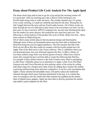 Essay about Product Life Cycle Analysis For The Apple Ipod
The alarm clock rings and its time to go for a jog and get the morning routine off
to a good start. After my morning jog I take a shower while listening to my
favorite high energy time to wake up music. The weather channel says it is going
to be a rainy morning, so I grab my umbrella and head for the door. During the car
ride I toggle between the news and my French audio lessons. All of these events are
done through the use of a little device that seems to be everywhere you look. For the
past years we have seen how APPLE Computers Inc. has not only introduced the Ipod
into the market for music players, but created the new must have pop icon. The
following is a brief analysis of the product life cycle of iPods. iPods were first... Show
more content on Helpwriting.net ...
All of which create similar players that incorporate design and functionality.
Although some of these are household names none has been able to dethrone the
iPod from being the icon for digital jukeboxes. The first casualty that fell to the
iPod was the iRiver Rio that could not compete with the loyalty people have for
Apple. Part of the iPod secret is the iTunes software. This is a platform where you
can download music into your iPod and organize the files. It offers a library of
over three million songs from very diverse genres of music. Others have tried to
mimic this concept but have not been able to create the following that iPod has.
An example of these failed ventures is the Sone Connect store which is attempting
to offer Sony s MiniDisc player as an alternative to Apple s iPod. Even Wal Mart,
Amazon.com and Tower Records are also seeking a piece of the action by selling
individual songs for a cheaper price than iTunes by adding these retailers the market
is growing and becoming more and more competitive. It can be a safe assumption that
Apple s iTunes internet downloadable music will partly replace the traditional
channels through which music had been distributed in the past. It is evident that
since its emergence into the market this little monster has gobbled up the market
share of digital music gadgets. Apple has been able to directly penetrate the market
and enable a quick adoption for the iPod.
 