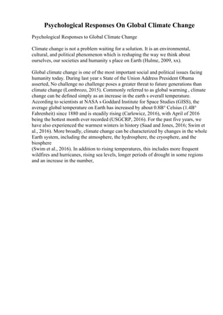 Psychological Responses On Global Climate Change
Psychological Responses to Global Climate Change
Climate change is not a problem waiting for a solution. It is an environmental,
cultural, and political phenomenon which is reshaping the way we think about
ourselves, our societies and humanity s place on Earth (Hulme, 2009, xx).
Global climate change is one of the most important social and political issues facing
humanity today. During last year s State of the Union Address President Obama
asserted, No challenge no challenge poses a greater threat to future generations than
climate change (Lombrozo, 2015). Commonly referred to as global warming , climate
change can be defined simply as an increase in the earth s overall temperature.
According to scientists at NASA s Goddard Institute for Space Studies (GISS), the
average global temperature on Earth has increased by about 0.8В° Celsius (1.4В°
Fahrenheit) since 1880 and is steadily rising (Carlowicz, 2016), with April of 2016
being the hottest month ever recorded (USGCRP, 2016). For the past five years, we
have also experienced the warmest winters in history (Saad and Jones, 2016; Swim et
al., 2016). More broadly, climate change can be characterized by changes in the whole
Earth system, including the atmosphere, the hydrosphere, the cryosphere, and the
biosphere
(Swim et al., 2016). In addition to rising temperatures, this includes more frequent
wildfires and hurricanes, rising sea levels, longer periods of drought in some regions
and an increase in the number,
 