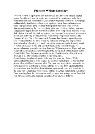 Freedom Writers Sociology
Freedom Writers is a powerful film that is based on a true story about a teacher
named Erin Gruwell, who struggles to connect with her students to make them
believe that they can succeed in life, and to show them that their lives, experiences,
and knowledge is valuable, all while attempting to unify them and to overcome
racial segregation and gang violence that is part of their daily lives. Gruwell
focuses on introducing the concepts of discipline and obedience in her classroom.
She gradually begins to earn their trust and buys them composition books to record
their diaries, in which they talk about their experiences of being abused, seeing their
friends die, and being evicted; Gruwell refers to the composition books as The
Freedom Writers Diary. The textbook defines conflict theory as a paradigm that
sees social conflict as the basis of society and social change, and emphasizes a
materialist view of society, a critical view of the status quo, and a dynamic model
of historical change, (Ferris 24). Conflict theory is the constant struggle for
resources between groups in a society. Freedom Writers represents this as well as a
variety of sociological concepts throughout the movie. Each of the students in Ms.
Gruwell class faces their own personal troubles; Eva Benitez is a Hispanic teen
involved in a... Show more content on Helpwriting.net ...
Gruwell taught her class about the Holocaust, the genocide of Jews. While
learning about this major event in class the students were able to see how another
person s hatred affected someone s life. They saw that many of the victims did not
survive and were killed simply because of their race. This drew a parallel for the
students to see how their hatred and violence against each other was senseless. In
the same way Hitler killed Jews because of their race, they were killing each other.
From learning about the Holocaust the students were able to step outside from their
own personal norms, and examine a situation from a new or different
 
