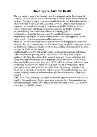 Oral Hygiene And Oral Health
The oral cavity is more often than not viewed as a separate entity than the rest of
the body. This is a mistake due to the overriding effect the mouth has on the rest of
the body. This view needs to cease immediately due to the fact that oral health affects
what people eat, their quality of life, and their speech.1 Oral health also plays an
important role with chronic diseases. Unfortunately, oral health has not been a
priority among many healthcare professionals, and this has lead to millions of
patients suffering from toothaches and over poor oral hygiene.2
Health policies should be dicussed to involove oral health using sociodental
approaches to finding out the needs and the practical risk factor approach for oral
cavity health ... Show more content on Helpwriting.net ...
There are few efficient dental care systems to cope with their problems, and where
there are, the cost is beyond most people s means. Many people have untreated carries
yet healthcare workers continue to loverlook this and focu on other parts of the body
making oral health an afterthought.
Oral health affects people not just physically but also psychologically and it really
influences how they grow up in life.1 Denta caries takes away from people s
quality of life. Pain, discomfort, disfigurement, acute and chronic infections, and
eating and sleep disruption as well as higher risk of hospitalization, sre all in play
when oral health is not tended to properly. With children, nutrition, and weight gain
are affected by propoer oral health care. Children will develop toothaces, which
leads to less eating, which leads to unhealthy habits for growing chilfredn. Poor
helath care is like a chain reaction of bad descisions. Poor oral health can also lead
to poor sleeping habits which decreases hemoglobin and a depressed erthyroctyre
count. 3
In Brazil, in 2009, ninety per cent of pre adolescents reported an issue related to oral
health4. The prevalence of dental pain was up to around thirty four percent among
Brazilian teenagers. In the United States, dental issues led to over 117,000 hours of
school lost per 100,000 children.
 