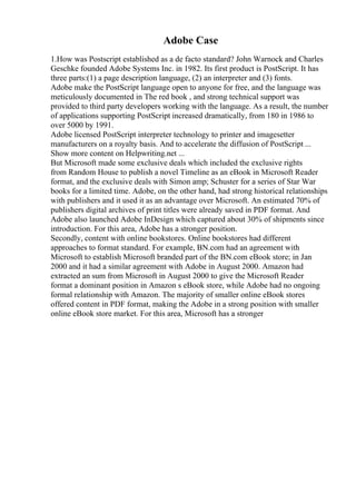 Adobe Case
1.How was Postscript established as a de facto standard? John Warnock and Charles
Geschke founded Adobe Systems Inc. in 1982. Its first product is PostScript. It has
three parts:(1) a page description language, (2) an interpreter and (3) fonts.
Adobe make the PostScript language open to anyone for free, and the language was
meticulously documented in The red book , and strong technical support was
provided to third party developers working with the language. As a result, the number
of applications supporting PostScript increased dramatically, from 180 in 1986 to
over 5000 by 1991.
Adobe licensed PostScript interpreter technology to printer and imagesetter
manufacturers on a royalty basis. And to accelerate the diffusion of PostScript ...
Show more content on Helpwriting.net ...
But Microsoft made some exclusive deals which included the exclusive rights
from Random House to publish a novel Timeline as an eBook in Microsoft Reader
format, and the exclusive deals with Simon amp; Schuster for a series of Star War
books for a limited time. Adobe, on the other hand, had strong historical relationships
with publishers and it used it as an advantage over Microsoft. An estimated 70% of
publishers digital archives of print titles were already saved in PDF format. And
Adobe also launched Adobe InDesign which captured about 30% of shipments since
introduction. For this area, Adobe has a stronger position.
Secondly, content with online bookstores. Online bookstores had different
approaches to format standard. For example, BN.com had an agreement with
Microsoft to establish Microsoft branded part of the BN.com eBook store; in Jan
2000 and it had a similar agreement with Adobe in August 2000. Amazon had
extracted an sum from Microsoft in August 2000 to give the Microsoft Reader
format a dominant position in Amazon s eBook store, while Adobe had no ongoing
formal relationship with Amazon. The majority of smaller online eBook stores
offered content in PDF format, making the Adobe in a strong position with smaller
online eBook store market. For this area, Microsoft has a stronger
 