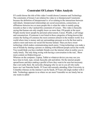 Constraint Of Leisure Video Analysis
If I could choose the title of this video I would choose Loneness and Technology.
The constraints of leisure I am relation his video to is Interpersonal Constraints
because the definition of Interpersonal is: of or relating to the interactions between
individuals. Interpersonal relationships are social associations, connections, or
affiliations between two or more people this is what the video is mainly going
towards so that is why I picked this constraint of Leisure . This video is basically
saying that human can only roughly know no more than 150 people at the most.
People mostly know people by personal achievement, Career, Wealth, a self image
and consumerism. If someone is not listed in those categories of being known that
creates the feeling of Loneness the most common ailment in the modern world. In a
world where time is money and out surroundings pressure us to be the best and to
achieve more and more our social life become tainted. Then you have sweet
technology which makes communicating much easier. Using technology you make a
ton of friends by sharing a picture or chatting with different people across the world.
You would think you have multiple friends over the internet when in reality you re
really lonely. The only thing wrong with having a conversation in the real... Show
more content on Helpwriting.net ...
Whereas on the computer, Laptop, Tablet or whatever device you may use you
have time to look, type, reread, basically edit and delete. On the internet people
spread hours and days making a profile of how they want to be seen but necessary
that s not really them. By networks changing who we are to you all who really
know me I am Nateisha Smith, 19 Years old currently attending Allen University in
Columbia whereas on the internet I can be Sarah, 29 Years old single mother with 2
kids. Technology appears to us where we are most Venerable we are lonely but no
one wants to admit
 