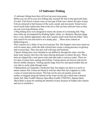 13 Saltwater Fishing
13 saltwater fishing lures that will level up your ocean game
Before you set off on your next fishing trip, research the fish in that particular body
of water. Fish feed in various ways so one type of bait won t attract all types of prey.
Fish are attracted to bait because of the scent, sound, and movement. Sound waves
travel much faster underwater than in the air so fish can hear saltwater lures as they
are cast even long distances away.
1 Plug fishing lures were designed to mimic the action of a swimming fish. Plug
lures often are accompanied by blinking lights, rattles, or vibrations. Because plugs
have a very distinct appearance, they don t require much work from the fisher. They
only need to be cast and retrieve at a steady pace. ... Show more content on
Helpwriting.net ...
This is perfect for a fisher of any level and any fish. The brighter color lures stand out
well on sunny days; while the dark colored lures create a strong presence on gloomy
and overcast days. They also pair well with jogs and bucktails.
3 Spoon fishing lures were intended to run shallowly through the water. Just like
deep water spoons, they have the same alluring demeanor to attract the prey. These
lures are shaped like a real spoon wide ends that make a concave center. There are
two tpes of spoon lures casting and trolling. Casting spoons are heavier and can be
thrown further distances. Trolling speeds range from low and speed models that are
very thin to easily glide through water.
4 Spinnerbaits are originally a freshwater bait, but anglers use them as a tactic to
attract inshore fish. It does not blend in with the other fish, but it appeals to a fish
s sense of sound and movement. This bait can be cast out quickly across the
surface or dragged along the bottom of the water for the jig to latch onto a bottom
feeder fish. Blue FoxВ® Minnow Spin (Blue FoxВ® 27665301), Spinner Baits
/Buzz Baits is great for catching the attention of prey because its bright color scheme
and size to resemble a
 