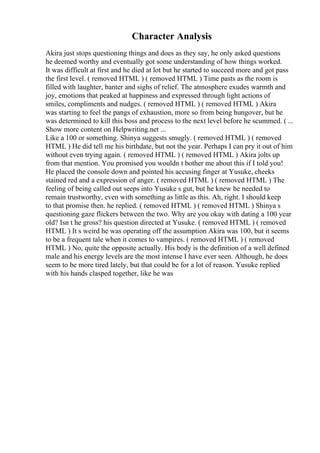 Character Analysis
Akira just stops questioning things and does as they say, he only asked questions
he deemed worthy and eventually got some understanding of how things worked.
It was difficult at first and he died at lot but he started to succeed more and got pass
the first level. ( removed HTML ) ( removed HTML ) Time pasts as the room is
filled with laughter, banter and sighs of relief. The atmosphere exudes warmth and
joy, emotions that peaked at happiness and expressed through light actions of
smiles, compliments and nudges. ( removed HTML ) ( removed HTML ) Akira
was starting to feel the pangs of exhaustion, more so from being hungover, but he
was determined to kill this boss and process to the next level before he scummed. ( ...
Show more content on Helpwriting.net ...
Like a 100 or something. Shinya suggests smugly. ( removed HTML ) ( removed
HTML ) He did tell me his birthdate, but not the year. Perhaps I can pry it out of him
without even trying again. ( removed HTML ) ( removed HTML ) Akira jolts up
from that mention. You promised you wouldn t bother me about this if I told you!
He placed the console down and pointed his accusing finger at Yusuke, cheeks
stained red and a expression of anger. ( removed HTML ) ( removed HTML ) The
feeling of being called out seeps into Yusuke s gut, but he knew he needed to
remain trustworthy, even with something as little as this. Ah, right. I should keep
to that promise then. he replied. ( removed HTML ) ( removed HTML ) Shinya s
questioning gaze flickers between the two. Why are you okay with dating a 100 year
old? Isn t he gross? his question directed at Yusuke. ( removed HTML ) ( removed
HTML ) It s weird he was operating off the assumption Akira was 100, but it seems
to be a frequent tale when it comes to vampires. ( removed HTML ) ( removed
HTML ) No, quite the opposite actually. His body is the definition of a well defined
male and his energy levels are the most intense I have ever seen. Although, he does
seem to be more tired lately, but that could be for a lot of reason. Yusuke replied
with his hands clasped together, like he was
 