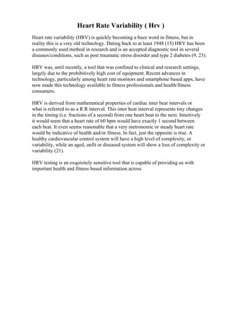 Heart Rate Variability ( Hrv )
Heart rate variability (HRV) is quickly becoming a buzz word in fitness, but in
reality this is a very old technology. Dating back to at least 1948 (15) HRV has been
a commonly used method in research and is an accepted diagnostic tool in several
diseases/conditions, such as post traumatic stress disorder and type 2 diabetes (9, 23).
HRV was, until recently, a tool that was confined to clinical and research settings,
largely due to the prohibitively high cost of equipment. Recent advances in
technology, particularly among heart rate monitors and smartphone based apps, have
now made this technology available to fitness professionals and health/fitness
consumers.
HRV is derived from mathematical properties of cardiac inter beat intervals or
what is referred to as a R R interval. This inter beat interval represents tiny changes
in the timing (i.e. fractions of a second) from one heart beat to the next. Intuitively
it would seem that a heart rate of 60 bpm would have exactly 1 second between
each beat. It even seems reasonable that a very metronomic or steady heart rate
would be indicative of health and/or fitness. In fact, just the opposite is true. A
healthy cardiovascular control system will have a high level of complexity, or
variability, while an aged, unfit or diseased system will show a loss of complexity or
variability (21).
HRV testing is an exquisitely sensitive tool that is capable of providing us with
important health and fitness based information across
 