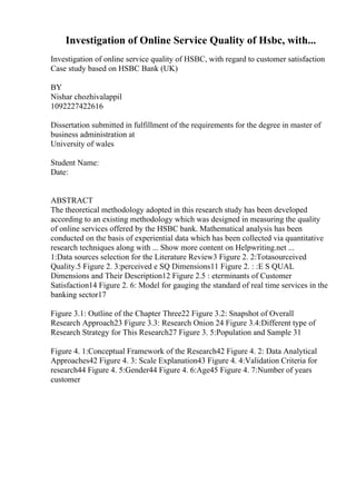 Investigation of Online Service Quality of Hsbc, with...
Investigation of online service quality of HSBC, with regard to customer satisfaction
Case study based on HSBC Bank (UK)
BY
Nishar chozhivalappil
1092227422616
Dissertation submitted in fulfillment of the requirements for the degree in master of
business administration at
University of wales
Student Name:
Date:
ABSTRACT
The theoretical methodology adopted in this research study has been developed
according to an existing methodology which was designed in measuring the quality
of online services offered by the HSBC bank. Mathematical analysis has been
conducted on the basis of experiential data which has been collected via quantitative
research techniques along with ... Show more content on Helpwriting.net ...
1:Data sources selection for the Literature Review3 Figure 2. 2:Totasourceived
Quality.5 Figure 2. 3:perceived e SQ Dimensions11 Figure 2. : :E S QUAL
Dimensions and Their Description12 Figure 2.5 : eterminants of Customer
Satisfaction14 Figure 2. 6: Model for gauging the standard of real time services in the
banking sector17
Figure 3.1: Outline of the Chapter Three22 Figure 3.2: Snapshot of Overall
Research Approach23 Figure 3.3: Research Onion 24 Figure 3.4:Different type of
Research Strategy for This Research27 Figure 3. 5:Population and Sample 31
Figure 4. 1:Conceptual Framework of the Research42 Figure 4. 2: Data Analytical
Approaches42 Figure 4. 3: Scale Explanation43 Figure 4. 4:Validation Criteria for
research44 Figure 4. 5:Gender44 Figure 4. 6:Age45 Figure 4. 7:Number of years
customer
 