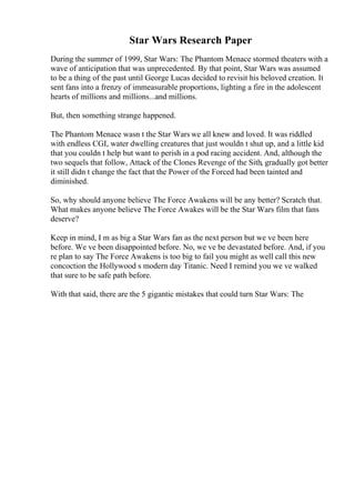 Star Wars Research Paper
During the summer of 1999, Star Wars: The Phantom Menace stormed theaters with a
wave of anticipation that was unprecedented. By that point, Star Wars was assumed
to be a thing of the past until George Lucas decided to revisit his beloved creation. It
sent fans into a frenzy of immeasurable proportions, lighting a fire in the adolescent
hearts of millions and millions...and millions.
But, then something strange happened.
The Phantom Menace wasn t the Star Wars we all knew and loved. It was riddled
with endless CGI, water dwelling creatures that just wouldn t shut up, and a little kid
that you couldn t help but want to perish in a pod racing accident. And, although the
two sequels that follow, Attack of the Clones Revenge of the Sith, gradually got better
it still didn t change the fact that the Power of the Forced had been tainted and
diminished.
So, why should anyone believe The Force Awakens will be any better? Scratch that.
What makes anyone believe The Force Awakes will be the Star Wars film that fans
deserve?
Keep in mind, I m as big a Star Wars fan as the next person but we ve been here
before. We ve been disappointed before. No, we ve be devastated before. And, if you
re plan to say The Force Awakens is too big to fail you might as well call this new
concoction the Hollywood s modern day Titanic. Need I remind you we ve walked
that sure to be safe path before.
With that said, there are the 5 gigantic mistakes that could turn Star Wars: The
 