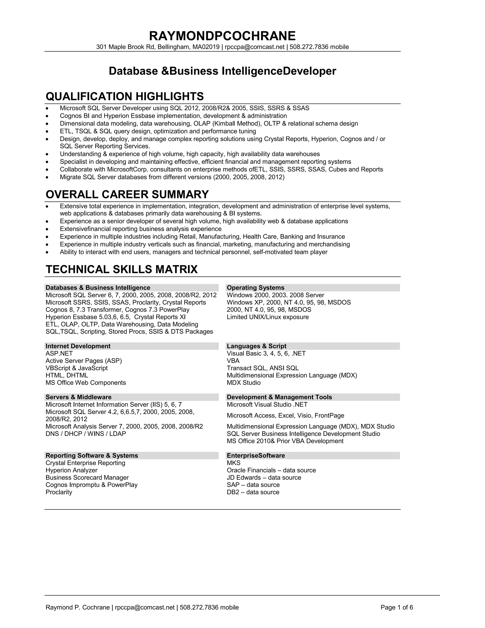 RAYMONDPCOCHRANE
                 301 Maple Brook Rd, Bellingham, MA02019 | rpccpa@comcast.net | 508.272.7836 mobile



                     Database &Business IntelligenceDeveloper

QUALIFICATION HIGHLIGHTS
    Microsoft SQL Server Developer using SQL 2012, 2008/R2& 2005, SSIS, SSRS & SSAS
    Cognos BI and Hyperion Essbase implementation, development & administration
    Dimensional data modeling, data warehousing, OLAP (Kimball Method), OLTP & relational schema design
    ETL, TSQL & SQL query design, optimization and performance tuning
    Design, develop, deploy, and manage complex reporting solutions using Crystal Reports, Hyperion, Cognos and / or
    SQL Server Reporting Services.
    Understanding & experience of high volume, high capacity, high availability data warehouses
    Specialist in developing and maintaining effective, efficient financial and management reporting systems
    Collaborate with MicrosoftCorp. consultants on enterprise methods ofETL, SSIS, SSRS, SSAS, Cubes and Reports
    Migrate SQL Server databases from different versions (2000, 2005, 2008, 2012)

OVERALL CAREER SUMMARY
    Extensive total experience in implementation, integration, development and administration of enterprise level systems,
    web applications & databases primarily data warehousing & BI systems.
    Experience as a senior developer of several high volume, high availability web & database applications
    Extensivefinancial reporting business analysis experience
    Experience in multiple industries including Retail, Manufacturing, Health Care, Banking and Insurance
    Experience in multiple industry verticals such as financial, marketing, manufacturing and merchandising
    Ability to interact with end users, managers and technical personnel, self-motivated team player

TECHNICAL SKILLS MATRIX
Databases & Business Intelligence                              Operating Systems
Microsoft SQL Server 6, 7, 2000, 2005, 2008, 2008/R2, 2012     Windows 2000, 2003. 2008 Server
Microsoft SSRS, SSIS, SSAS, Proclarity, Crystal Reports        Windows XP, 2000, NT 4.0, 95, 98, MSDOS
Cognos 8, 7.3 Transformer, Cognos 7.3 PowerPlay                2000, NT 4.0, 95, 98, MSDOS
Hyperion Essbase 5.03,6, 6.5, Crystal Reports XI               Limited UNIX/Linux exposure
ETL, OLAP, OLTP, Data Warehousing, Data Modeling
SQL,TSQL, Scripting, Stored Procs, SSIS & DTS Packages

Internet Development                                           Languages & Script
ASP.NET                                                        Visual Basic 3, 4, 5, 6, .NET
Active Server Pages (ASP)                                      VBA
VBScript & JavaScript                                          Transact SQL, ANSI SQL
HTML, DHTML                                                    Multidimensional Expression Language (MDX)
MS Office Web Components                                       MDX Studio

Servers & Middleware                                           Development & Management Tools
Microsoft Internet Information Server (IIS) 5, 6, 7            Microsoft Visual Studio .NET
Microsoft SQL Server 4.2, 6,6.5,7, 2000, 2005, 2008,
                                                               Microsoft Access, Excel, Visio, FrontPage
2008/R2, 2012
Microsoft Analysis Server 7, 2000, 2005, 2008, 2008/R2         Multidimensional Expression Language (MDX), MDX Studio
DNS / DHCP / WINS / LDAP                                       SQL Server Business Intelligence Development Studio
                                                               MS Office 2010& Prior VBA Development

Reporting Software & Systems                                   EnterpriseSoftware
Crystal Enterprise Reporting                                   MKS
Hyperion Analyzer                                              Oracle Financials – data source
Business Scorecard Manager                                     JD Edwards – data source
Cognos Impromptu & PowerPlay                                   SAP – data source
Proclarity                                                     DB2 – data source




Raymond P. Cochrane | rpccpa@comcast.net | 508.272.7836 mobile                                                        Page 1 of 6
 