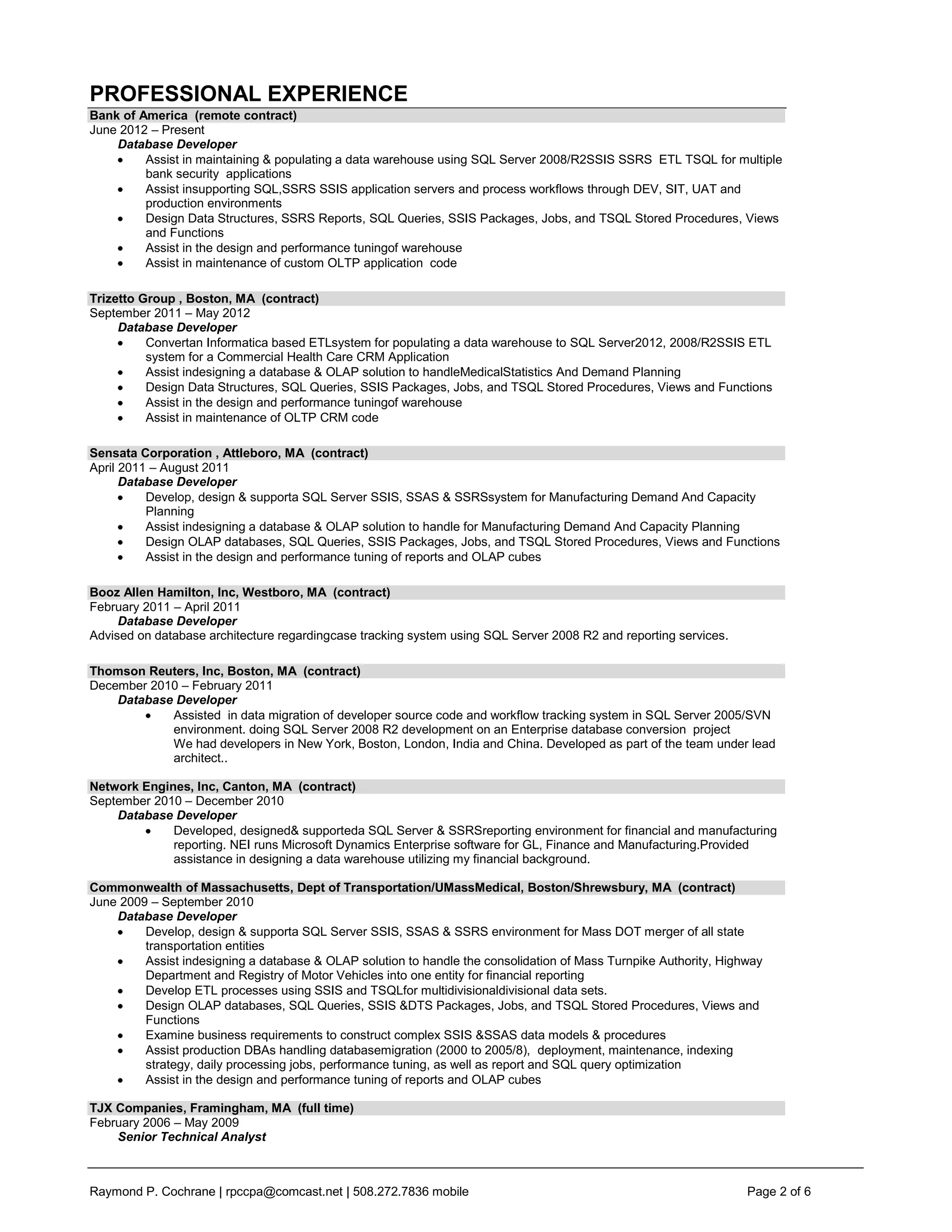 PROFESSIONAL EXPERIENCE
Bank of America (remote contract)
June 2012 – Present
    Database Developer
         Assist in maintaining & populating a data warehouse using SQL Server 2008/R2SSIS SSRS ETL TSQL for multiple
         bank security applications
         Assist insupporting SQL,SSRS SSIS application servers and process workflows through DEV, SIT, UAT and
         production environments
         Design Data Structures, SSRS Reports, SQL Queries, SSIS Packages, Jobs, and TSQL Stored Procedures, Views
         and Functions
         Assist in the design and performance tuningof warehouse
         Assist in maintenance of custom OLTP application code

Trizetto Group , Boston, MA (contract)
September 2011 – May 2012
     Database Developer
          Convertan Informatica based ETLsystem for populating a data warehouse to SQL Server2012, 2008/R2SSIS ETL
          system for a Commercial Health Care CRM Application
          Assist indesigning a database & OLAP solution to handleMedicalStatistics And Demand Planning
          Design Data Structures, SQL Queries, SSIS Packages, Jobs, and TSQL Stored Procedures, Views and Functions
          Assist in the design and performance tuningof warehouse
          Assist in maintenance of OLTP CRM code

Sensata Corporation , Attleboro, MA (contract)
April 2011 – August 2011
      Database Developer
          Develop, design & supporta SQL Server SSIS, SSAS & SSRSsystem for Manufacturing Demand And Capacity
          Planning
          Assist indesigning a database & OLAP solution to handle for Manufacturing Demand And Capacity Planning
          Design OLAP databases, SQL Queries, SSIS Packages, Jobs, and TSQL Stored Procedures, Views and Functions
          Assist in the design and performance tuning of reports and OLAP cubes

Booz Allen Hamilton, Inc, Westboro, MA (contract)
February 2011 – April 2011
     Database Developer
Advised on database architecture regardingcase tracking system using SQL Server 2008 R2 and reporting services.

Thomson Reuters, Inc, Boston, MA (contract)
December 2010 – February 2011
    Database Developer
            Assisted in data migration of developer source code and workflow tracking system in SQL Server 2005/SVN
            environment. doing SQL Server 2008 R2 development on an Enterprise database conversion project
            We had developers in New York, Boston, London, India and China. Developed as part of the team under lead
            architect..

Network Engines, Inc, Canton, MA (contract)
September 2010 – December 2010
    Database Developer
             Developed, designed& supporteda SQL Server & SSRSreporting environment for financial and manufacturing
             reporting. NEI runs Microsoft Dynamics Enterprise software for GL, Finance and Manufacturing.Provided
             assistance in designing a data warehouse utilizing my financial background.

Commonwealth of Massachusetts, Dept of Transportation/UMassMedical, Boston/Shrewsbury, MA (contract)
June 2009 – September 2010
    Database Developer
         Develop, design & supporta SQL Server SSIS, SSAS & SSRS environment for Mass DOT merger of all state
         transportation entities
         Assist indesigning a database & OLAP solution to handle the consolidation of Mass Turnpike Authority, Highway
         Department and Registry of Motor Vehicles into one entity for financial reporting
         Develop ETL processes using SSIS and TSQLfor multidivisionaldivisional data sets.
         Design OLAP databases, SQL Queries, SSIS &DTS Packages, Jobs, and TSQL Stored Procedures, Views and
         Functions
         Examine business requirements to construct complex SSIS &SSAS data models & procedures
         Assist production DBAs handling databasemigration (2000 to 2005/8), deployment, maintenance, indexing
         strategy, daily processing jobs, performance tuning, as well as report and SQL query optimization
         Assist in the design and performance tuning of reports and OLAP cubes

TJX Companies, Framingham, MA (full time)
February 2006 – May 2009
    Senior Technical Analyst



Raymond P. Cochrane | rpccpa@comcast.net | 508.272.7836 mobile                                                     Page 2 of 6
 