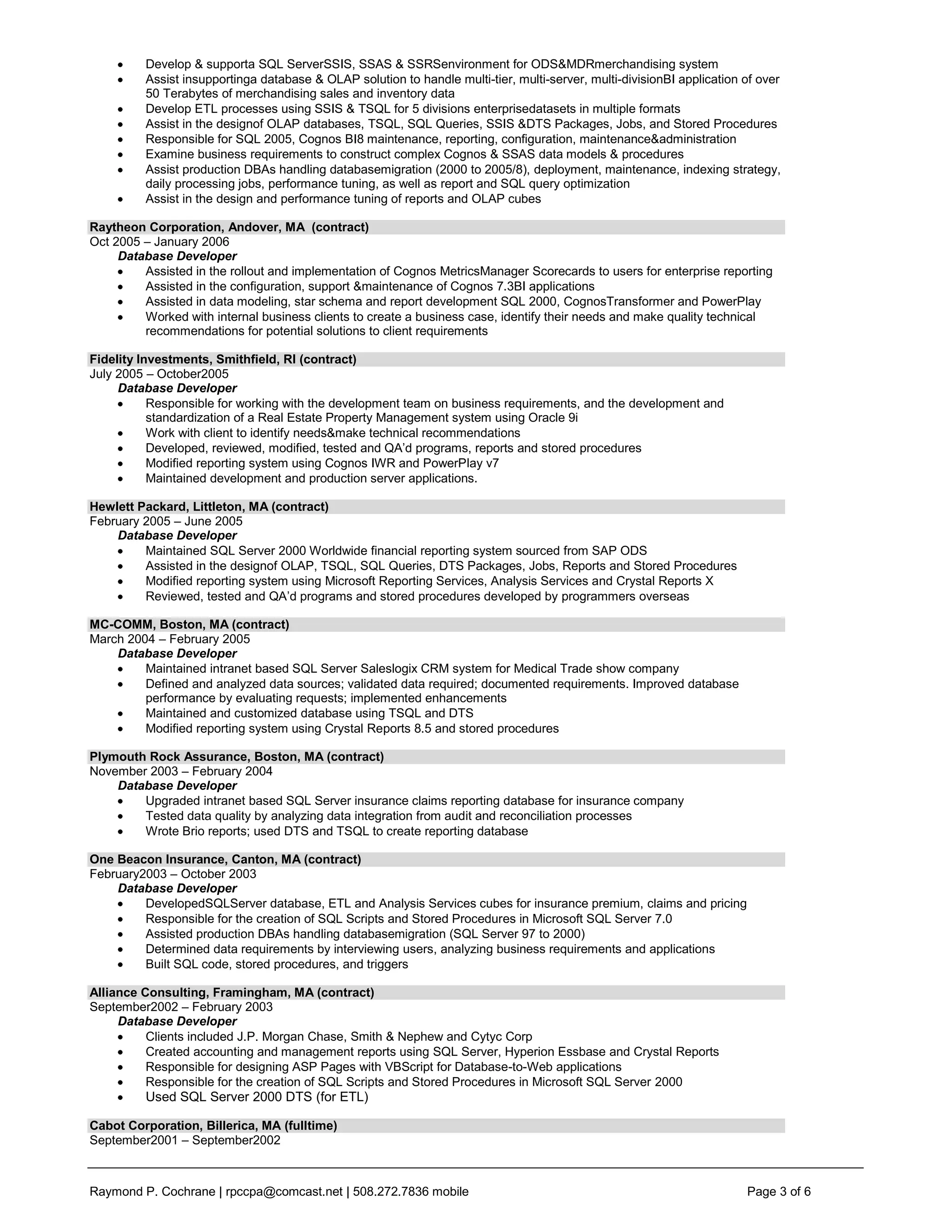 Develop & supporta SQL ServerSSIS, SSAS & SSRSenvironment for ODS&MDRmerchandising system
         Assist insupportinga database & OLAP solution to handle multi-tier, multi-server, multi-divisionBI application of over
         50 Terabytes of merchandising sales and inventory data
         Develop ETL processes using SSIS & TSQL for 5 divisions enterprisedatasets in multiple formats
         Assist in the designof OLAP databases, TSQL, SQL Queries, SSIS &DTS Packages, Jobs, and Stored Procedures
         Responsible for SQL 2005, Cognos BI8 maintenance, reporting, configuration, maintenance&administration
         Examine business requirements to construct complex Cognos & SSAS data models & procedures
         Assist production DBAs handling databasemigration (2000 to 2005/8), deployment, maintenance, indexing strategy,
         daily processing jobs, performance tuning, as well as report and SQL query optimization
         Assist in the design and performance tuning of reports and OLAP cubes

Raytheon Corporation, Andover, MA (contract)
Oct 2005 – January 2006
     Database Developer
         Assisted in the rollout and implementation of Cognos MetricsManager Scorecards to users for enterprise reporting
         Assisted in the configuration, support &maintenance of Cognos 7.3BI applications
         Assisted in data modeling, star schema and report development SQL 2000, CognosTransformer and PowerPlay
         Worked with internal business clients to create a business case, identify their needs and make quality technical
         recommendations for potential solutions to client requirements

Fidelity Investments, Smithfield, RI (contract)
July 2005 – October2005
     Database Developer
           Responsible for working with the development team on business requirements, and the development and
           standardization of a Real Estate Property Management system using Oracle 9i
           Work with client to identify needs&make technical recommendations
           Developed, reviewed, modified, tested and QA’d programs, reports and stored procedures
           Modified reporting system using Cognos IWR and PowerPlay v7
           Maintained development and production server applications.

Hewlett Packard, Littleton, MA (contract)
February 2005 – June 2005
    Database Developer
         Maintained SQL Server 2000 Worldwide financial reporting system sourced from SAP ODS
         Assisted in the designof OLAP, TSQL, SQL Queries, DTS Packages, Jobs, Reports and Stored Procedures
         Modified reporting system using Microsoft Reporting Services, Analysis Services and Crystal Reports X
         Reviewed, tested and QA’d programs and stored procedures developed by programmers overseas

MC-COMM, Boston, MA (contract)
March 2004 – February 2005
    Database Developer
         Maintained intranet based SQL Server Saleslogix CRM system for Medical Trade show company
         Defined and analyzed data sources; validated data required; documented requirements. Improved database
         performance by evaluating requests; implemented enhancements
         Maintained and customized database using TSQL and DTS
         Modified reporting system using Crystal Reports 8.5 and stored procedures

Plymouth Rock Assurance, Boston, MA (contract)
November 2003 – February 2004
    Database Developer
        Upgraded intranet based SQL Server insurance claims reporting database for insurance company
        Tested data quality by analyzing data integration from audit and reconciliation processes
        Wrote Brio reports; used DTS and TSQL to create reporting database

One Beacon Insurance, Canton, MA (contract)
February2003 – October 2003
    Database Developer
         DevelopedSQLServer database, ETL and Analysis Services cubes for insurance premium, claims and pricing
         Responsible for the creation of SQL Scripts and Stored Procedures in Microsoft SQL Server 7.0
         Assisted production DBAs handling databasemigration (SQL Server 97 to 2000)
         Determined data requirements by interviewing users, analyzing business requirements and applications
         Built SQL code, stored procedures, and triggers

Alliance Consulting, Framingham, MA (contract)
September2002 – February 2003
     Database Developer
          Clients included J.P. Morgan Chase, Smith & Nephew and Cytyc Corp
          Created accounting and management reports using SQL Server, Hyperion Essbase and Crystal Reports
          Responsible for designing ASP Pages with VBScript for Database-to-Web applications
          Responsible for the creation of SQL Scripts and Stored Procedures in Microsoft SQL Server 2000
         Used SQL Server 2000 DTS (for ETL)

Cabot Corporation, Billerica, MA (fulltime)
September2001 – September2002



Raymond P. Cochrane | rpccpa@comcast.net | 508.272.7836 mobile                                                          Page 3 of 6
 