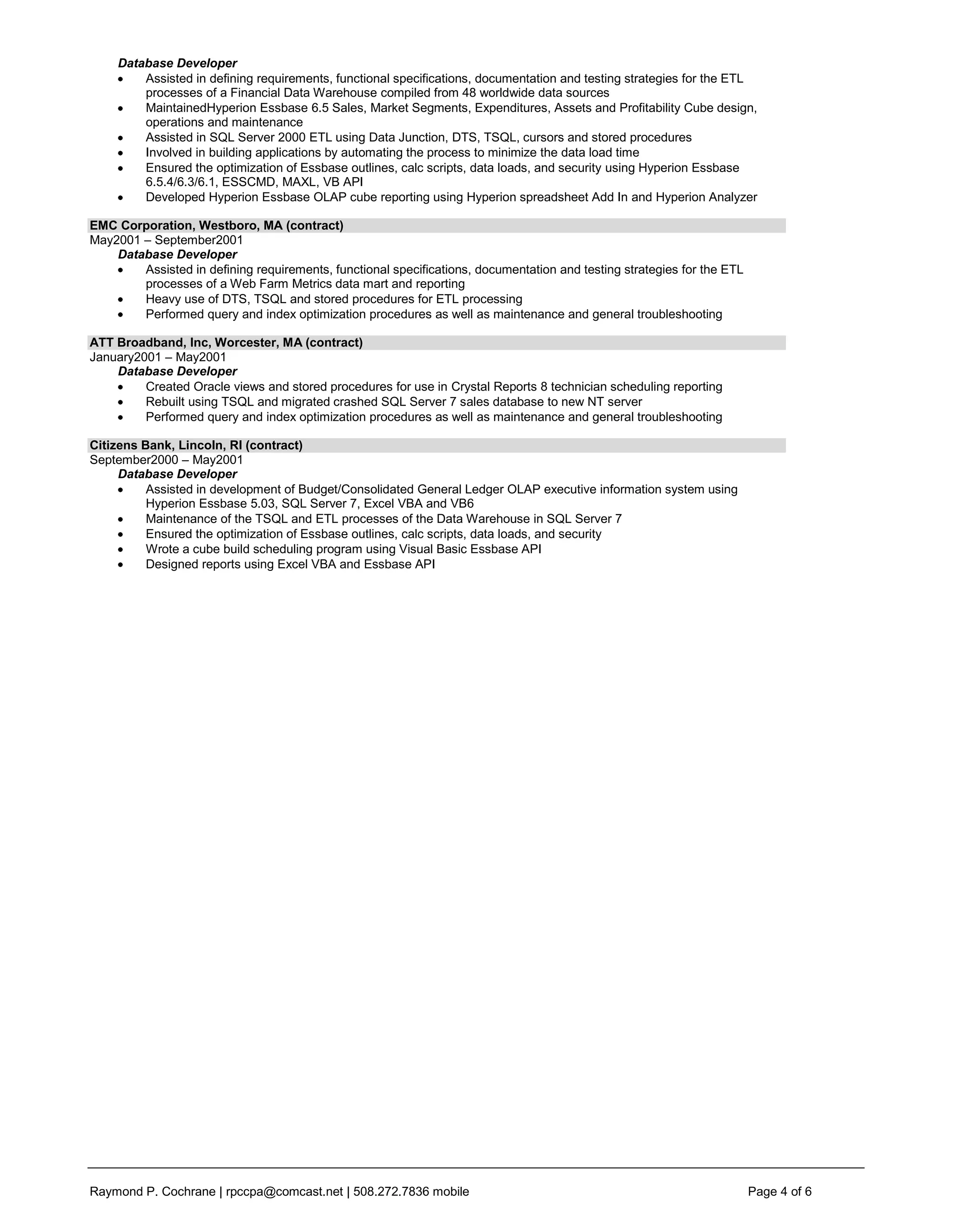 Database Developer
         Assisted in defining requirements, functional specifications, documentation and testing strategies for the ETL
         processes of a Financial Data Warehouse compiled from 48 worldwide data sources
         MaintainedHyperion Essbase 6.5 Sales, Market Segments, Expenditures, Assets and Profitability Cube design,
         operations and maintenance
         Assisted in SQL Server 2000 ETL using Data Junction, DTS, TSQL, cursors and stored procedures
         Involved in building applications by automating the process to minimize the data load time
         Ensured the optimization of Essbase outlines, calc scripts, data loads, and security using Hyperion Essbase
         6.5.4/6.3/6.1, ESSCMD, MAXL, VB API
         Developed Hyperion Essbase OLAP cube reporting using Hyperion spreadsheet Add In and Hyperion Analyzer

EMC Corporation, Westboro, MA (contract)
May2001 – September2001
    Database Developer
        Assisted in defining requirements, functional specifications, documentation and testing strategies for the ETL
        processes of a Web Farm Metrics data mart and reporting
        Heavy use of DTS, TSQL and stored procedures for ETL processing
        Performed query and index optimization procedures as well as maintenance and general troubleshooting

ATT Broadband, Inc, Worcester, MA (contract)
January2001 – May2001
    Database Developer
         Created Oracle views and stored procedures for use in Crystal Reports 8 technician scheduling reporting
         Rebuilt using TSQL and migrated crashed SQL Server 7 sales database to new NT server
         Performed query and index optimization procedures as well as maintenance and general troubleshooting

Citizens Bank, Lincoln, RI (contract)
September2000 – May2001
     Database Developer
          Assisted in development of Budget/Consolidated General Ledger OLAP executive information system using
          Hyperion Essbase 5.03, SQL Server 7, Excel VBA and VB6
          Maintenance of the TSQL and ETL processes of the Data Warehouse in SQL Server 7
          Ensured the optimization of Essbase outlines, calc scripts, data loads, and security
          Wrote a cube build scheduling program using Visual Basic Essbase API
          Designed reports using Excel VBA and Essbase API




Raymond P. Cochrane | rpccpa@comcast.net | 508.272.7836 mobile                                                           Page 4 of 6
 