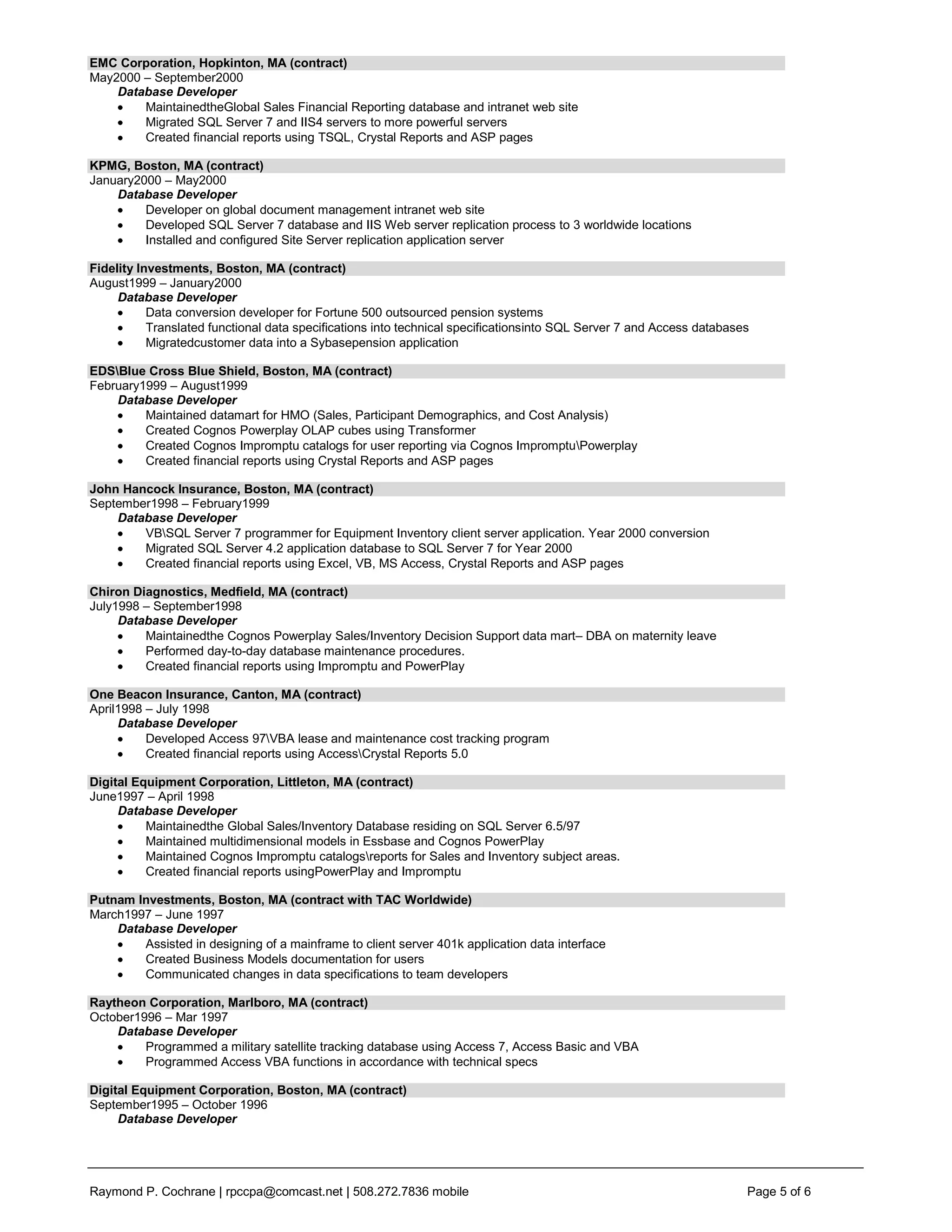 EMC Corporation, Hopkinton, MA (contract)
May2000 – September2000
    Database Developer
        MaintainedtheGlobal Sales Financial Reporting database and intranet web site
        Migrated SQL Server 7 and IIS4 servers to more powerful servers
        Created financial reports using TSQL, Crystal Reports and ASP pages

KPMG, Boston, MA (contract)
January2000 – May2000
    Database Developer
         Developer on global document management intranet web site
         Developed SQL Server 7 database and IIS Web server replication process to 3 worldwide locations
         Installed and configured Site Server replication application server

Fidelity Investments, Boston, MA (contract)
August1999 – January2000
     Database Developer
           Data conversion developer for Fortune 500 outsourced pension systems
           Translated functional data specifications into technical specificationsinto SQL Server 7 and Access databases
           Migratedcustomer data into a Sybasepension application

EDSBlue Cross Blue Shield, Boston, MA (contract)
February1999 – August1999
    Database Developer
         Maintained datamart for HMO (Sales, Participant Demographics, and Cost Analysis)
         Created Cognos Powerplay OLAP cubes using Transformer
         Created Cognos Impromptu catalogs for user reporting via Cognos ImpromptuPowerplay
         Created financial reports using Crystal Reports and ASP pages

John Hancock Insurance, Boston, MA (contract)
September1998 – February1999
    Database Developer
        VBSQL Server 7 programmer for Equipment Inventory client server application. Year 2000 conversion
        Migrated SQL Server 4.2 application database to SQL Server 7 for Year 2000
        Created financial reports using Excel, VB, MS Access, Crystal Reports and ASP pages

Chiron Diagnostics, Medfield, MA (contract)
July1998 – September1998
     Database Developer
         Maintainedthe Cognos Powerplay Sales/Inventory Decision Support data mart– DBA on maternity leave
         Performed day-to-day database maintenance procedures.
         Created financial reports using Impromptu and PowerPlay

One Beacon Insurance, Canton, MA (contract)
April1998 – July 1998
     Database Developer
          Developed Access 97VBA lease and maintenance cost tracking program
          Created financial reports using AccessCrystal Reports 5.0

Digital Equipment Corporation, Littleton, MA (contract)
June1997 – April 1998
     Database Developer
          Maintainedthe Global Sales/Inventory Database residing on SQL Server 6.5/97
          Maintained multidimensional models in Essbase and Cognos PowerPlay
          Maintained Cognos Impromptu catalogsreports for Sales and Inventory subject areas.
          Created financial reports usingPowerPlay and Impromptu

Putnam Investments, Boston, MA (contract with TAC Worldwide)
March1997 – June 1997
    Database Developer
        Assisted in designing of a mainframe to client server 401k application data interface
        Created Business Models documentation for users
        Communicated changes in data specifications to team developers

Raytheon Corporation, Marlboro, MA (contract)
October1996 – Mar 1997
    Database Developer
         Programmed a military satellite tracking database using Access 7, Access Basic and VBA
         Programmed Access VBA functions in accordance with technical specs

Digital Equipment Corporation, Boston, MA (contract)
September1995 – October 1996
     Database Developer




Raymond P. Cochrane | rpccpa@comcast.net | 508.272.7836 mobile                                                         Page 5 of 6
 