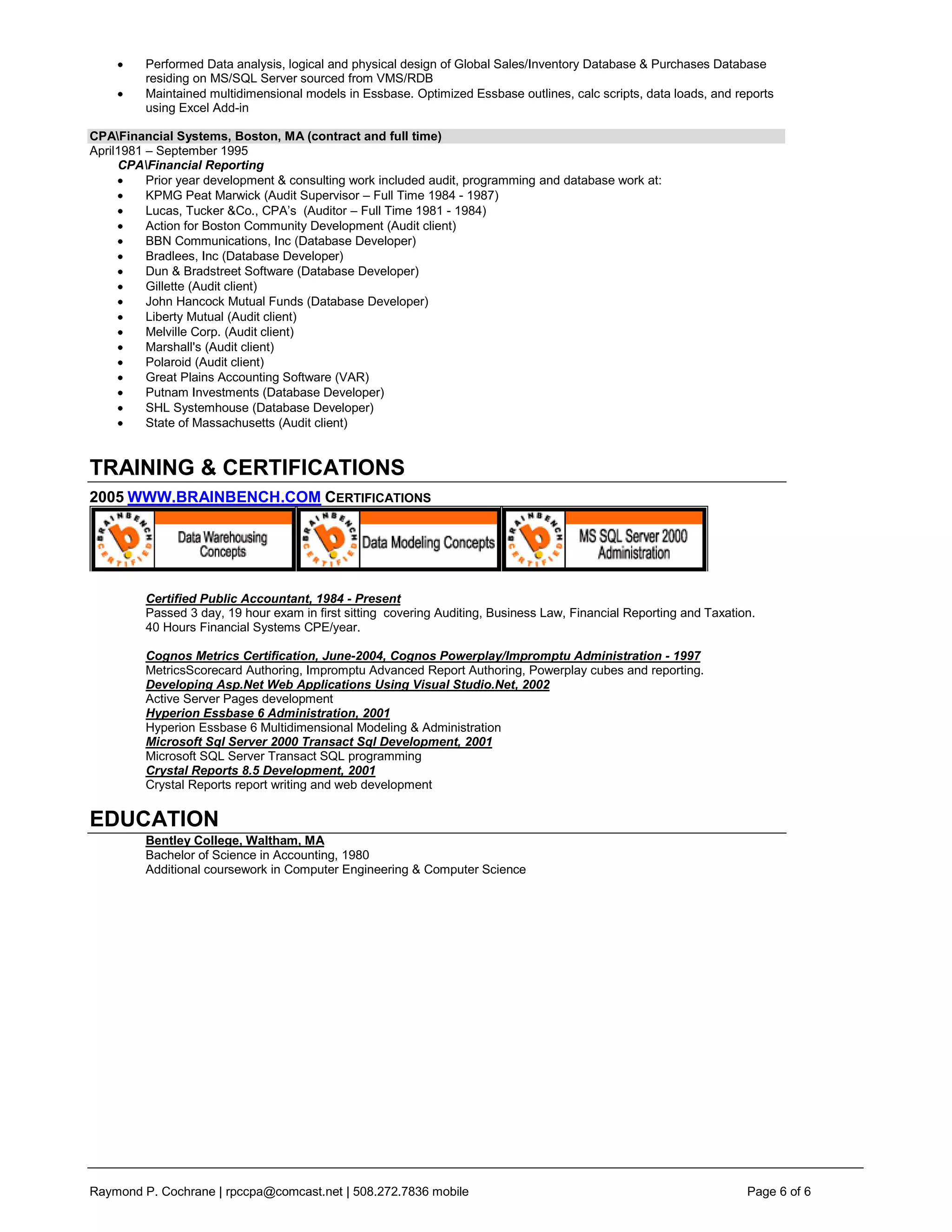 Performed Data analysis, logical and physical design of Global Sales/Inventory Database & Purchases Database
         residing on MS/SQL Server sourced from VMS/RDB
         Maintained multidimensional models in Essbase. Optimized Essbase outlines, calc scripts, data loads, and reports
         using Excel Add-in

CPAFinancial Systems, Boston, MA (contract and full time)
April1981 – September 1995
     CPAFinancial Reporting
          Prior year development & consulting work included audit, programming and database work at:
          KPMG Peat Marwick (Audit Supervisor – Full Time 1984 - 1987)
          Lucas, Tucker &Co., CPA’s (Auditor – Full Time 1981 - 1984)
          Action for Boston Community Development (Audit client)
          BBN Communications, Inc (Database Developer)
          Bradlees, Inc (Database Developer)
          Dun & Bradstreet Software (Database Developer)
          Gillette (Audit client)
          John Hancock Mutual Funds (Database Developer)
          Liberty Mutual (Audit client)
          Melville Corp. (Audit client)
          Marshall's (Audit client)
          Polaroid (Audit client)
          Great Plains Accounting Software (VAR)
          Putnam Investments (Database Developer)
          SHL Systemhouse (Database Developer)
          State of Massachusetts (Audit client)


TRAINING & CERTIFICATIONS
2005 WWW.BRAINBENCH.COM CERTIFICATIONS




         Certified Public Accountant, 1984 - Present
         Passed 3 day, 19 hour exam in first sitting covering Auditing, Business Law, Financial Reporting and Taxation.
         40 Hours Financial Systems CPE/year.

         Cognos Metrics Certification, June-2004, Cognos Powerplay/Impromptu Administration - 1997
         MetricsScorecard Authoring, Impromptu Advanced Report Authoring, Powerplay cubes and reporting.
         Developing Asp.Net Web Applications Using Visual Studio.Net, 2002
         Active Server Pages development
         Hyperion Essbase 6 Administration, 2001
         Hyperion Essbase 6 Multidimensional Modeling & Administration
         Microsoft Sql Server 2000 Transact Sql Development, 2001
         Microsoft SQL Server Transact SQL programming
         Crystal Reports 8.5 Development, 2001
         Crystal Reports report writing and web development


EDUCATION
         Bentley College, Waltham, MA
         Bachelor of Science in Accounting, 1980
         Additional coursework in Computer Engineering & Computer Science




Raymond P. Cochrane | rpccpa@comcast.net | 508.272.7836 mobile                                                       Page 6 of 6
 