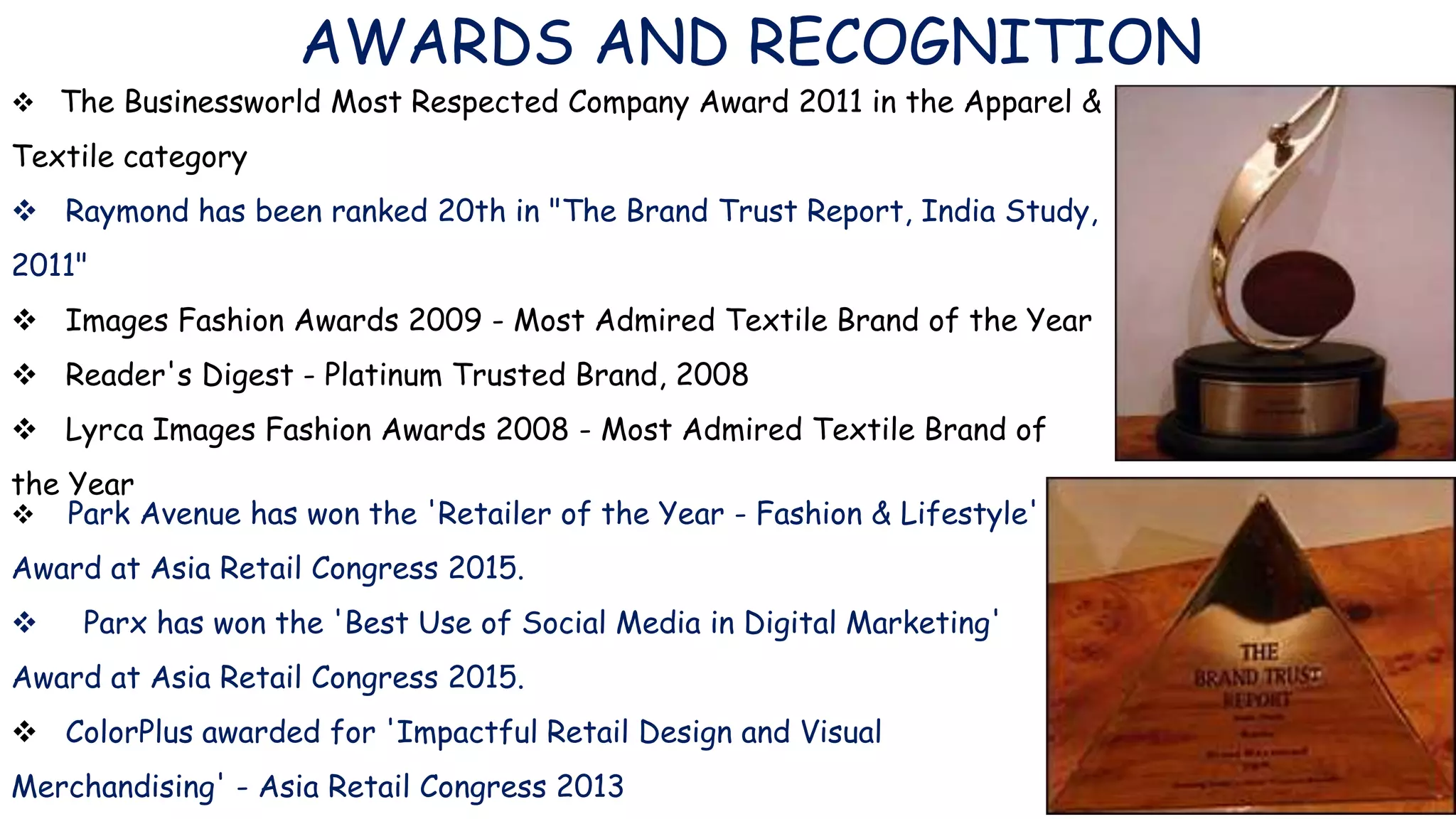AWARDS AND RECOGNITION
 The Businessworld Most Respected Company Award 2011 in the Apparel &
Textile category
 Raymond has been ranked 20th in "The Brand Trust Report, India Study,
2011"
 Images Fashion Awards 2009 - Most Admired Textile Brand of the Year
 Reader's Digest - Platinum Trusted Brand, 2008
 Lyrca Images Fashion Awards 2008 - Most Admired Textile Brand of
the Year
 Park Avenue has won the 'Retailer of the Year - Fashion & Lifestyle'
Award at Asia Retail Congress 2015.
 Parx has won the 'Best Use of Social Media in Digital Marketing'
Award at Asia Retail Congress 2015.
 ColorPlus awarded for 'Impactful Retail Design and Visual
Merchandising' - Asia Retail Congress 2013
 