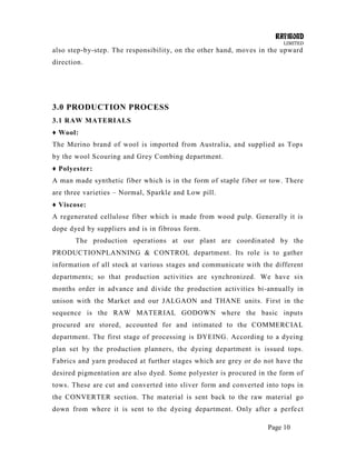 RAYMOND
LIMITED
Page 10
also step-by-step. The responsibility, on the other hand, moves in the upward
direction.
3.0 PRODUCTION PROCESS
3.1 RAW MATERIALS
♦ Wool:
The Merino brand of wool is imported from Australia, and supplied as Tops
by the wool Scouring and Grey Combing department.
♦ Polyester:
A man made synthetic fiber which is in the form of staple fiber or tow. There
are three varieties – Normal, Sparkle and Low pill.
♦ Viscose:
A regenerated cellulose fiber which is made from wood pulp. Generally it is
dope dyed by suppliers and is in fibrous form.
The production operations at our plant are coordinated by the
PRODUCTIONPLANNING & CONTROL department. Its role is to gather
information of all stock at various stages and communicate with the different
departments; so that production activities are synchronized. We have six
months order in advance and divide the production activities bi-annually in
unison with the Market and our JALGAON and THANE units. First in the
sequence is the RAW MATERIAL GODOWN where the basic inputs
procured are stored, accounted for and intimated to the COMMERCIAL
department. The first stage of processing is DYEING. According to a dyeing
plan set by the production planners, the dyeing department is issued tops.
Fabrics and yarn produced at further stages which are grey or do not have the
desired pigmentation are also dyed. Some polyester is procured in the form of
tows. These are cut and converted into sliver form and converted into tops in
the CONVERTER section. The material is sent back to the raw material go
down from where it is sent to the dyeing department. Only after a perfect
 