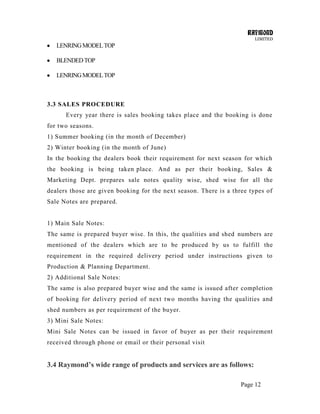 RAYMOND
LIMITED
Page 12
LENRINGMODELTOP
BLENDEDTOP
LENRINGMODELTOP
3.3 SALES PROCEDURE
Every year there is sales booking takes place and the booking is done
for two seasons.
1) Summer booking (in the month of December)
2) Winter booking (in the month of June)
In the booking the dealers book their requirement for next season for which
the booking is being taken place. And as per their booking, Sales &
Marketing Dept. prepares sale notes quality wise, shed wise for all the
dealers those are given booking for the next season. There is a three types of
Sale Notes are prepared.
1) Main Sale Notes:
The same is prepared buyer wise. In this, the qualities and shed numbers are
mentioned of the dealers which are to be produced by us to fulfill the
requirement in the required delivery period under instructions given to
Production & Planning Department.
2) Additional Sale Notes:
The same is also prepared buyer wise and the same is issued after completion
of booking for delivery period of next two months having the qualities and
shed numbers as per requirement of the buyer.
3) Mini Sale Notes:
Mini Sale Notes can be issued in favor of buyer as per their requirement
received through phone or email or their personal visit
3.4 Raymond’s wide range of products and services are as follows:
 