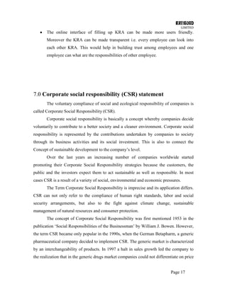 RAYMOND
LIMITED
Page 17
The online interface of filling up KRA can be made more users friendly.
Moreover the KRA can be made transparent i.e. every employee can look into
each other KRA. This would help in building trust among employees and one
employee can what are the responsibilities of other employee.
7.0 Corporate social responsibility (CSR) statement
The voluntary compliance of social and ecological responsibility of companies is
called Corporate Social Responsibility (CSR).
Corporate social responsibility is basically a concept whereby companies decide
voluntarily to contribute to a better society and a cleaner environment. Corporate social
responsibility is represented by the contributions undertaken by companies to society
through its business activities and its social investment. This is also to connect the
Concept of sustainable development to the company‘s level.
Over the last years an increasing number of companies worldwide started
promoting their Corporate Social Responsibility strategies because the customers, the
public and the investors expect them to act sustainable as well as responsible. In most
cases CSR is a result of a variety of social, environmental and economic pressures.
The Term Corporate Social Responsibility is imprecise and its application differs.
CSR can not only refer to the compliance of human right standards, labor and social
security arrangements, but also to the fight against climate change, sustainable
management of natural resources and consumer protection.
The concept of Corporate Social Responsibility was first mentioned 1953 in the
publication ‗Social Responsibilities of the Businessman‘ by William J. Bowen. However,
the term CSR became only popular in the 1990s, when the German Betapharm, a generic
pharmaceutical company decided to implement CSR. The generic market is characterized
by an interchangeability of products. In 1997 a halt in sales growth led the company to
the realization that in the generic drugs market companies could not differentiate on price
 
