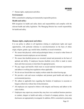 RAYMOND
LIMITED
Page 19
 Human rights, employment and ethics
Environment:
RM is committed to adopting environmentally responsible policies.
Health and safety:
RM recognizes its health and safety duties and responsibilities and complies with the
relevant health and safety legislation. The Managing Director has overall responsibility
for health and safety.
Human rights, employment and ethics:
It is our policy to adhere to all legislation relating to employment rights and equal
opportunities, with particular reference to non-discrimination on the basis of ethnic
origin, religion, gender, age, marital status, disability or sexual orientation.
 We ensure that physical, verbal and psychological abuse, or sexual or other forms of
harassment towards employees are not tolerated.
 We ensure that disabled persons are recruited, trained and promoted on the basis of
aptitude and ability. If employees become disabled, every effort is made to retain
them and when necessary re-train them for appropriate posts.
 We pay wages and benefits which meet or exceed national minimum requirements
and adhere to working time regulations where applicable.
 We do not use forced labor nor employ workers under the school-leaving age.
 We provide a safe and secure workplace and promote good health and safety and
environmental practices.
 We adhere to applicable laws regarding the freedom of employees to associate or
bargain collectively without fear of discrimination.
 All employees are expected to behave with integrity and honesty and adhere to the
code of ethics.
 Employees may report any concerns they may have over unethical business practices
or conduct, dangers to health and safety, or breach of company policies. Any such
disclosures are appropriately investigated. In addition, RM is committed to protecting
 